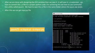 • After we are done with designing the GUI window then we save it. It will save in .ui extension , we
have to convert this .ui file to a proper python code. For achieving this we have to use command
line utility called pyuic5. We have to save the ui file in the same folder where the pyuic.exe exists.
• After this we can get myui,py file
 