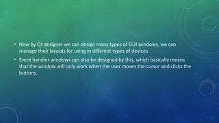 • Now by Qt designer we can design many types of GUI windows, we can
manage their layouts for using in different types of devices
• Event handler windows can also be designed by this, which basically means
that the window will only work when the user moves the cursor and clicks the
buttons.
 