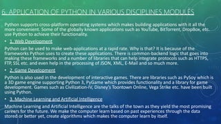 6. APPLICATION OF PYTHON IN VARIOUS DISCIPLINES MODULES
Python supports cross-platform operating systems which makes building applications with it all the
more convenient. Some of the globally known applications such as YouTube, BitTorrent, DropBox, etc.
use Python to achieve their functionality.
• 1. Web Development
Python can be used to make web-applications at a rapid rate. Why is that? It is because of the
frameworks Python uses to create these applications. There is common-backend logic that goes into
making these frameworks and a number of libraries that can help integrate protocols such as HTTPS,
FTP, SSL etc. and even help in the processing of JSON, XML, E-Mail and so much more.
• 2. Game Development
Python is also used in the development of interactive games. There are libraries such as PySoy which is
a 3D game engine supporting Python 3, PyGame which provides functionality and a library for game
development. Games such as Civilization-IV, Disney’s Toontown Online, Vega Strike etc. have been built
using Python.
• 3. Machine Learning and Artificial Intelligence
Machine Learning and Artificial Intelligence are the talks of the town as they yield the most promising
careers for the future. We make the computer learn based on past experiences through the data
stored or better yet, create algorithms which makes the computer learn by itself.
 