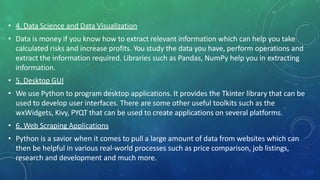 • 4. Data Science and Data Visualization
• Data is money if you know how to extract relevant information which can help you take
calculated risks and increase profits. You study the data you have, perform operations and
extract the information required. Libraries such as Pandas, NumPy help you in extracting
information.
• 5. Desktop GUI
• We use Python to program desktop applications. It provides the Tkinter library that can be
used to develop user interfaces. There are some other useful toolkits such as the
wxWidgets, Kivy, PYQT that can be used to create applications on several platforms.
• 6. Web Scraping Applications
• Python is a savior when it comes to pull a large amount of data from websites which can
then be helpful in various real-world processes such as price comparison, job listings,
research and development and much more.
 