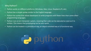 Why Python?
• Python works on different platforms (Windows, Mac, Linux, Raspberry Pi, etc).
• Python has a simple syntax similar to the English language.
• Python has syntax that allows developers to write programs with fewer lines than some other
programming languages.
• Python runs on an interpreter system, meaning that code can be executed as soon as it is
written. This means that prototyping can be very quick.
• Python can be treated in a procedural way, an object-oriented way or a functional way.
 