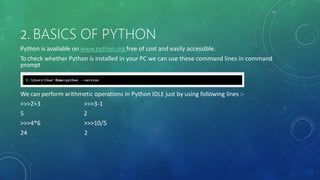 2. BASICS OF PYTHON
Python is available on www.python.org free of cost and easily accessible.
To check whether Python is installed in your PC we can use these command lines in command
prompt
We can perform arithmetic operations in Python IDLE just by using following lines :-
>>>2+3
5
>>>4*6
24
>>>3-1
2
>>>10/5
2
 