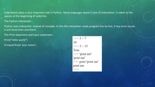 Indentation plays a very important role in Python. Many languages doesn’t care of indentation. It refers to the
spaces at the beginning of code line.
The Python Interpreter: -
Python uses interpreter instead of compiler. In this the interpreter reads program line by line, if any error occurs
it will show then and there.
The Print statement and input statement: -
Print(“Hello world”)
X=input(‘Enter your name’)
 