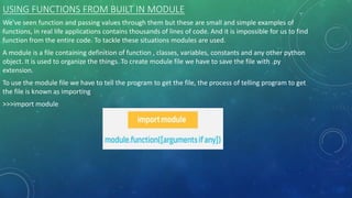 USING FUNCTIONS FROM BUILT IN MODULE
We've seen function and passing values through them but these are small and simple examples of
functions, in real life applications contains thousands of lines of code. And it is impossible for us to find
function from the entire code. To tackle these situations modules are used.
A module is a file containing definition of function , classes, variables, constants and any other python
object. It is used to organize the things. To create module file we have to save the file with .py
extension.
To use the module file we have to tell the program to get the file, the process of telling program to get
the file is known as importing
>>>import module
 