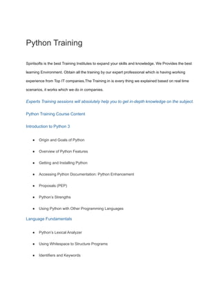 Python Training
Spiritsofts is the best Training Institutes to expand your skills and knowledge. We Provides the best
learning Environment. Obtain all the training by our expert professional which is having working
experience from Top IT companies.The Training in is every thing we explained based on real time
scenarios, it works which we do in companies.
Experts Training sessions will absolutely help you to get in-depth knowledge on the subject.
Python Training Course Content
Introduction to Python 3
● Origin and Goals of Python
● Overview of Python Features
● Getting and Installing Python
● Accessing Python Documentation: Python Enhancement
● Proposals (PEP)
● Python’s Strengths
● Using Python with Other Programming Languages
Language Fundamentals
● Python’s Lexical Analyzer
● Using Whitespace to Structure Programs
● Identifiers and Keywords
 