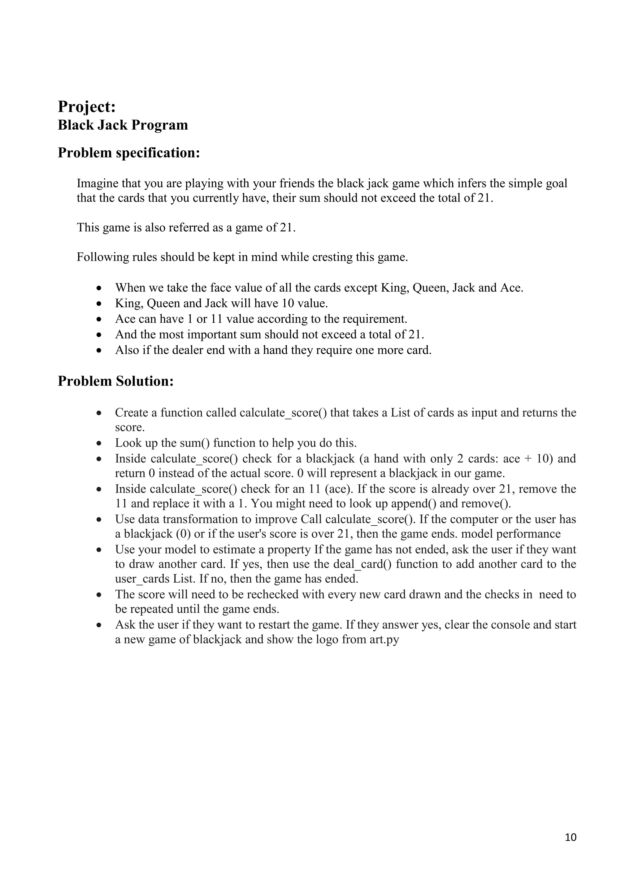 10
Project:
Black Jack Program
Problem specification:
Imagine that you are playing with your friends the black jack game which infers the simple goal
that the cards that you currently have, their sum should not exceed the total of 21.
This game is also referred as a game of 21.
Following rules should be kept in mind while cresting this game.
 When we take the face value of all the cards except King, Queen, Jack and Ace.
 King, Queen and Jack will have 10 value.
 Ace can have 1 or 11 value according to the requirement.
 And the most important sum should not exceed a total of 21.
 Also if the dealer end with a hand they require one more card.
Problem Solution:
 Create a function called calculate_score() that takes a List of cards as input and returns the
score.
 Look up the sum() function to help you do this.
 Inside calculate_score() check for a blackjack (a hand with only 2 cards: ace + 10) and
return 0 instead of the actual score. 0 will represent a blackjack in our game.
 Inside calculate_score() check for an 11 (ace). If the score is already over 21, remove the
11 and replace it with a 1. You might need to look up append() and remove().
 Use data transformation to improve Call calculate_score(). If the computer or the user has
a blackjack (0) or if the user's score is over 21, then the game ends. model performance
 Use your model to estimate a property If the game has not ended, ask the user if they want
to draw another card. If yes, then use the deal_card() function to add another card to the
user_cards List. If no, then the game has ended.
 The score will need to be rechecked with every new card drawn and the checks in need to
be repeated until the game ends.
 Ask the user if they want to restart the game. If they answer yes, clear the console and start
a new game of blackjack and show the logo from art.py
 