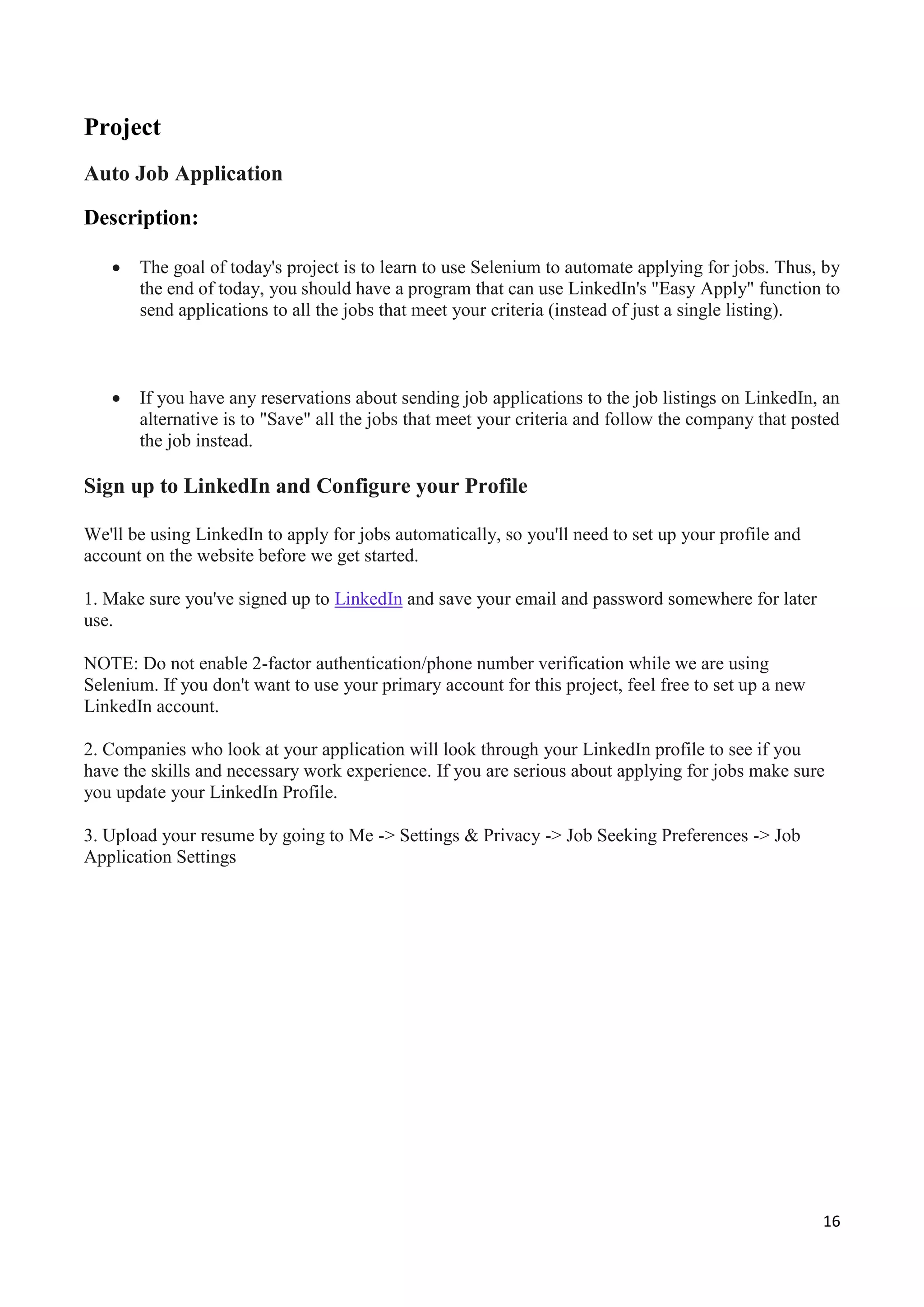 16
Project
Auto Job Application
Description:
 The goal of today's project is to learn to use Selenium to automate applying for jobs. Thus, by
the end of today, you should have a program that can use LinkedIn's "Easy Apply" function to
send applications to all the jobs that meet your criteria (instead of just a single listing).
 If you have any reservations about sending job applications to the job listings on LinkedIn, an
alternative is to "Save" all the jobs that meet your criteria and follow the company that posted
the job instead.
Sign up to LinkedIn and Configure your Profile
We'll be using LinkedIn to apply for jobs automatically, so you'll need to set up your profile and
account on the website before we get started.
1. Make sure you've signed up to LinkedIn and save your email and password somewhere for later
use.
NOTE: Do not enable 2-factor authentication/phone number verification while we are using
Selenium. If you don't want to use your primary account for this project, feel free to set up a new
LinkedIn account.
2. Companies who look at your application will look through your LinkedIn profile to see if you
have the skills and necessary work experience. If you are serious about applying for jobs make sure
you update your LinkedIn Profile.
3. Upload your resume by going to Me -> Settings & Privacy -> Job Seeking Preferences -> Job
Application Settings
 