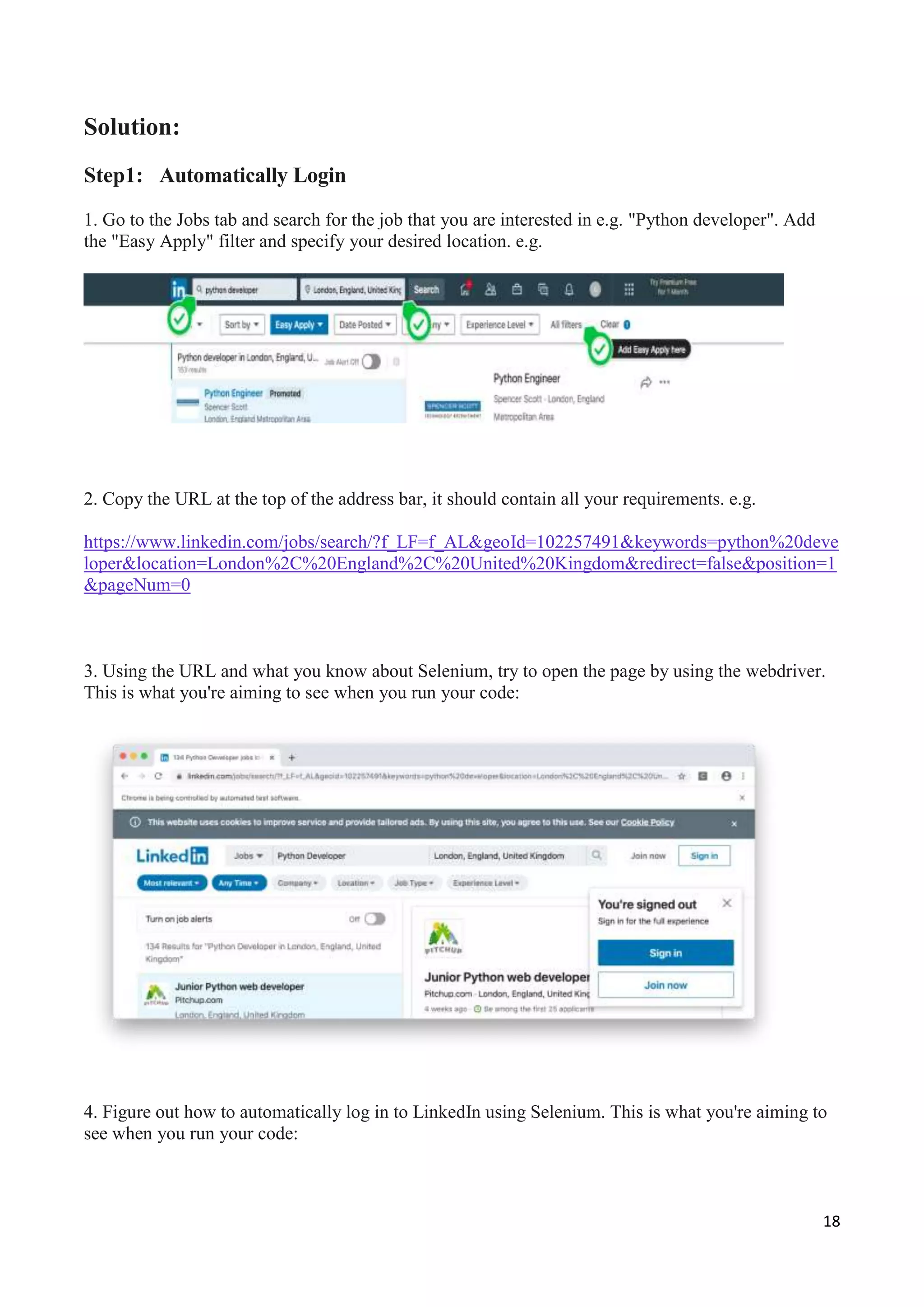 18
Solution:
Step1: Automatically Login
1. Go to the Jobs tab and search for the job that you are interested in e.g. "Python developer". Add
the "Easy Apply" filter and specify your desired location. e.g.
2. Copy the URL at the top of the address bar, it should contain all your requirements. e.g.
https://www.linkedin.com/jobs/search/?f_LF=f_AL&geoId=102257491&keywords=python%20deve
loper&location=London%2C%20England%2C%20United%20Kingdom&redirect=false&position=1
&pageNum=0
3. Using the URL and what you know about Selenium, try to open the page by using the webdriver.
This is what you're aiming to see when you run your code:
4. Figure out how to automatically log in to LinkedIn using Selenium. This is what you're aiming to
see when you run your code:
 