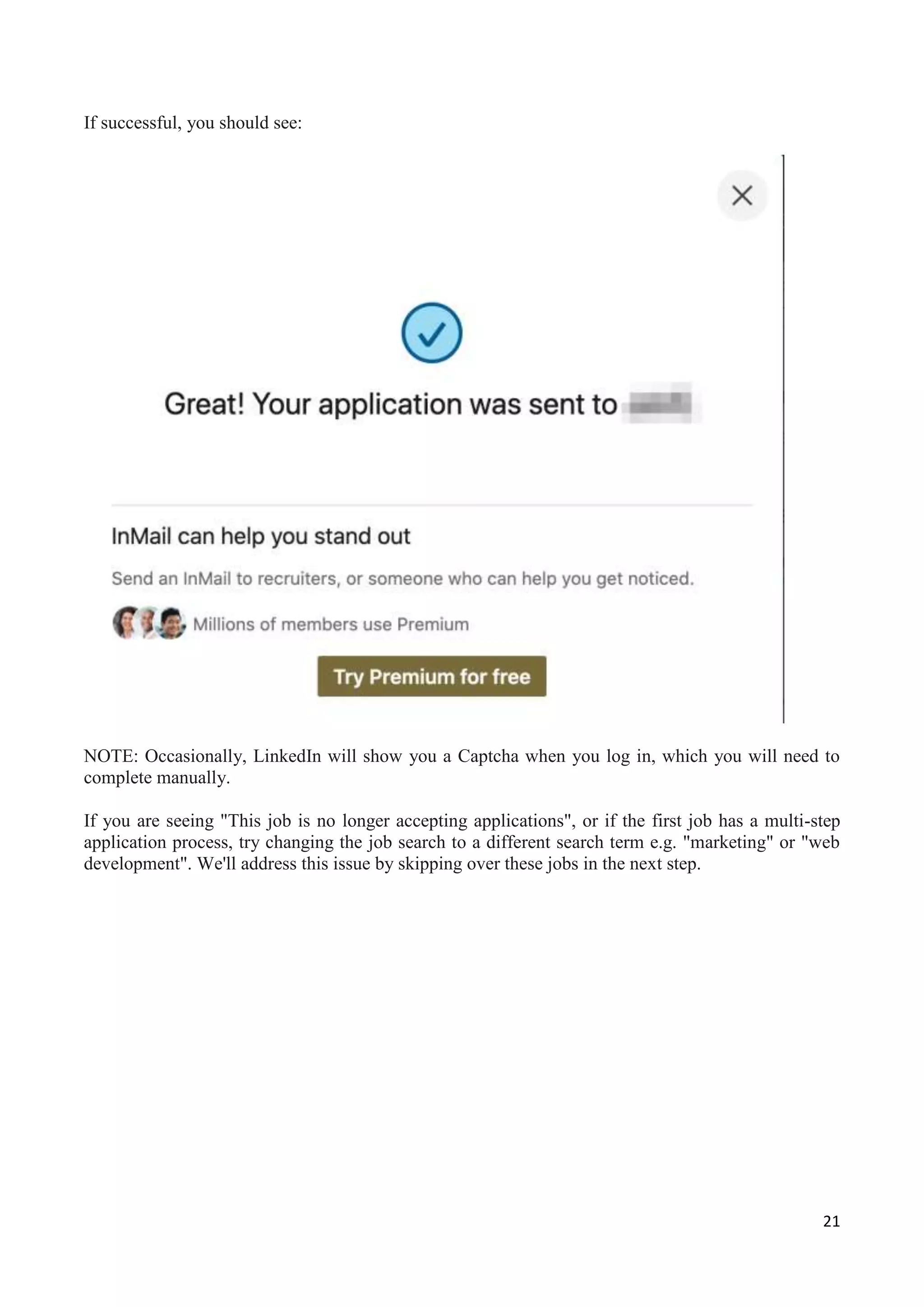 21
If successful, you should see:
NOTE: Occasionally, LinkedIn will show you a Captcha when you log in, which you will need to
complete manually.
If you are seeing "This job is no longer accepting applications", or if the first job has a multi-step
application process, try changing the job search to a different search term e.g. "marketing" or "web
development". We'll address this issue by skipping over these jobs in the next step.
 