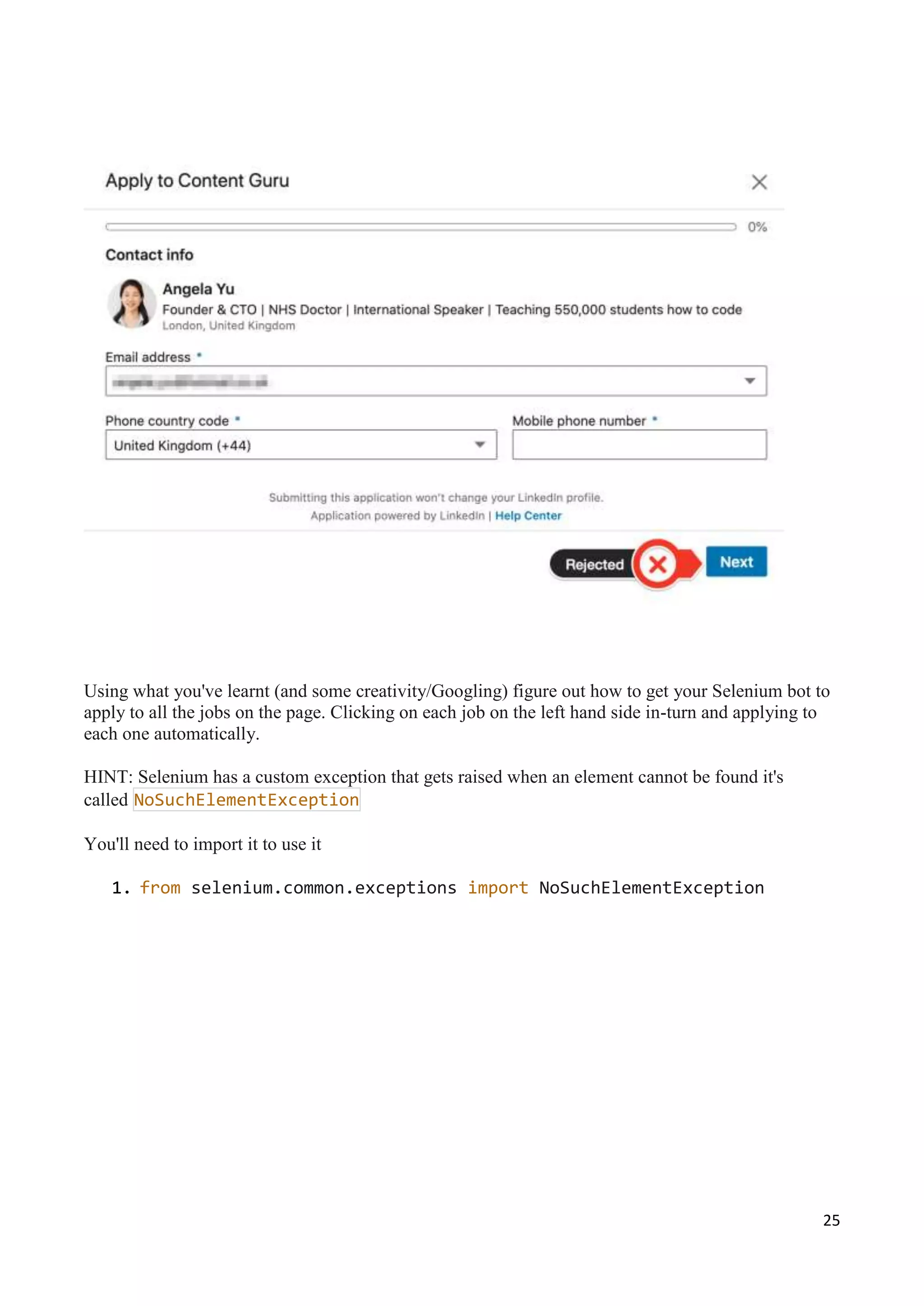 25
Using what you've learnt (and some creativity/Googling) figure out how to get your Selenium bot to
apply to all the jobs on the page. Clicking on each job on the left hand side in-turn and applying to
each one automatically.
HINT: Selenium has a custom exception that gets raised when an element cannot be found it's
called NoSuchElementException
You'll need to import it to use it
1. from selenium.common.exceptions import NoSuchElementException
 