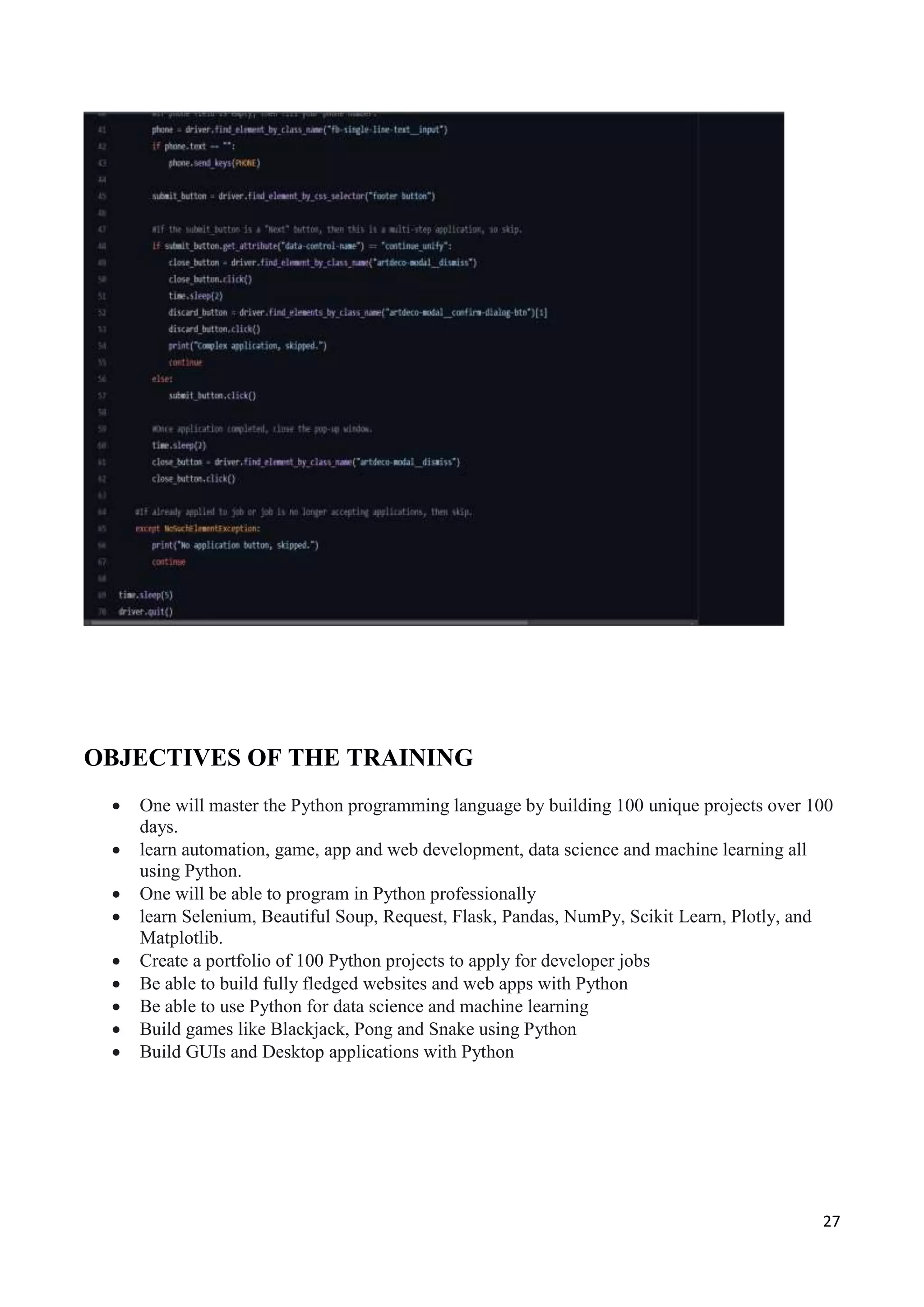 27
OBJECTIVES OF THE TRAINING
 One will master the Python programming language by building 100 unique projects over 100
days.
 learn automation, game, app and web development, data science and machine learning all
using Python.
 One will be able to program in Python professionally
 learn Selenium, Beautiful Soup, Request, Flask, Pandas, NumPy, Scikit Learn, Plotly, and
Matplotlib.
 Create a portfolio of 100 Python projects to apply for developer jobs
 Be able to build fully fledged websites and web apps with Python
 Be able to use Python for data science and machine learning
 Build games like Blackjack, Pong and Snake using Python
 Build GUIs and Desktop applications with Python
 
