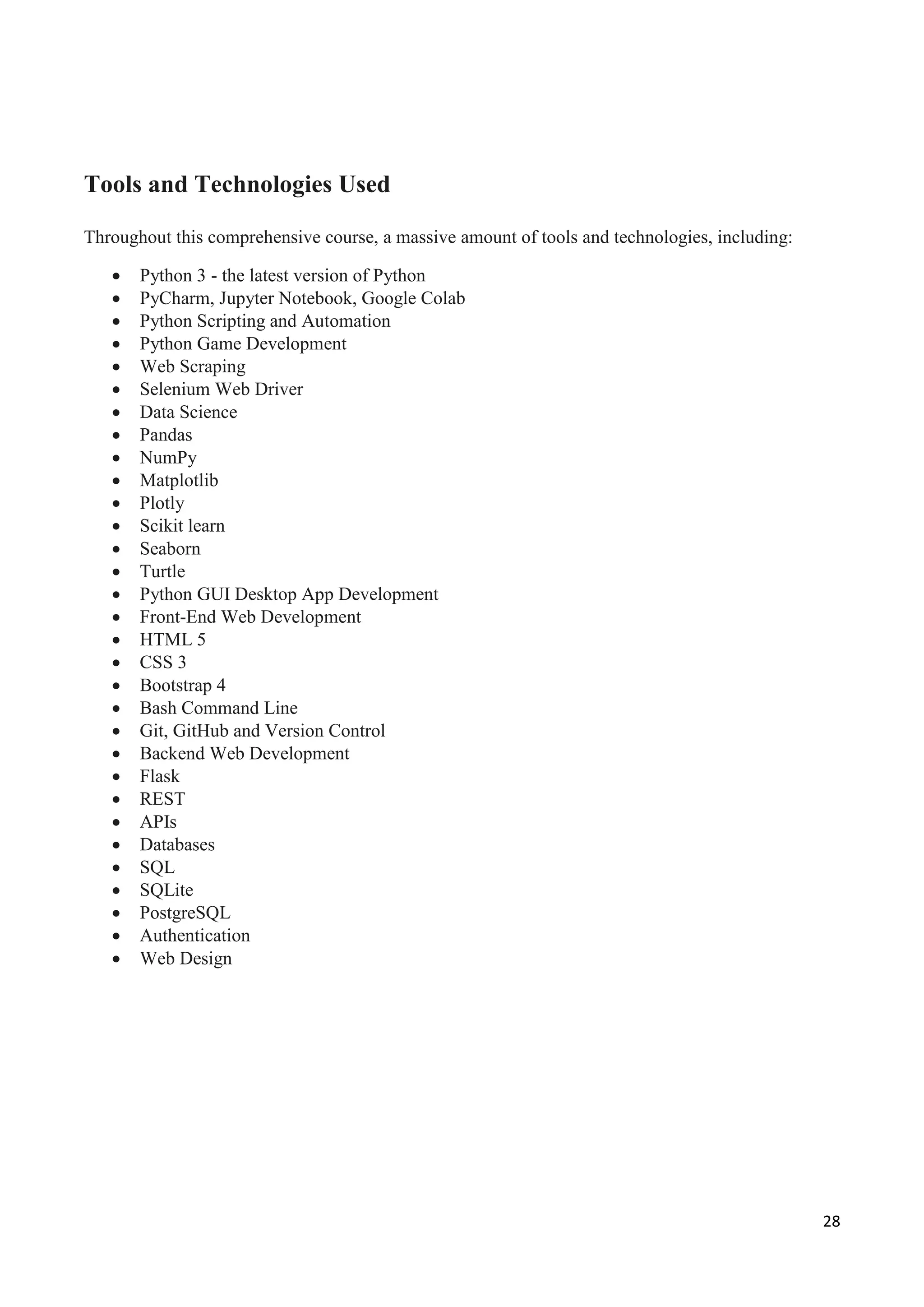 28
Tools and Technologies Used
Throughout this comprehensive course, a massive amount of tools and technologies, including:
 Python 3 - the latest version of Python
 PyCharm, Jupyter Notebook, Google Colab
 Python Scripting and Automation
 Python Game Development
 Web Scraping
 Selenium Web Driver
 Data Science
 Pandas
 NumPy
 Matplotlib
 Plotly
 Scikit learn
 Seaborn
 Turtle
 Python GUI Desktop App Development
 Front-End Web Development
 HTML 5
 CSS 3
 Bootstrap 4
 Bash Command Line
 Git, GitHub and Version Control
 Backend Web Development
 Flask
 REST
 APIs
 Databases
 SQL
 SQLite
 PostgreSQL
 Authentication
 Web Design
 