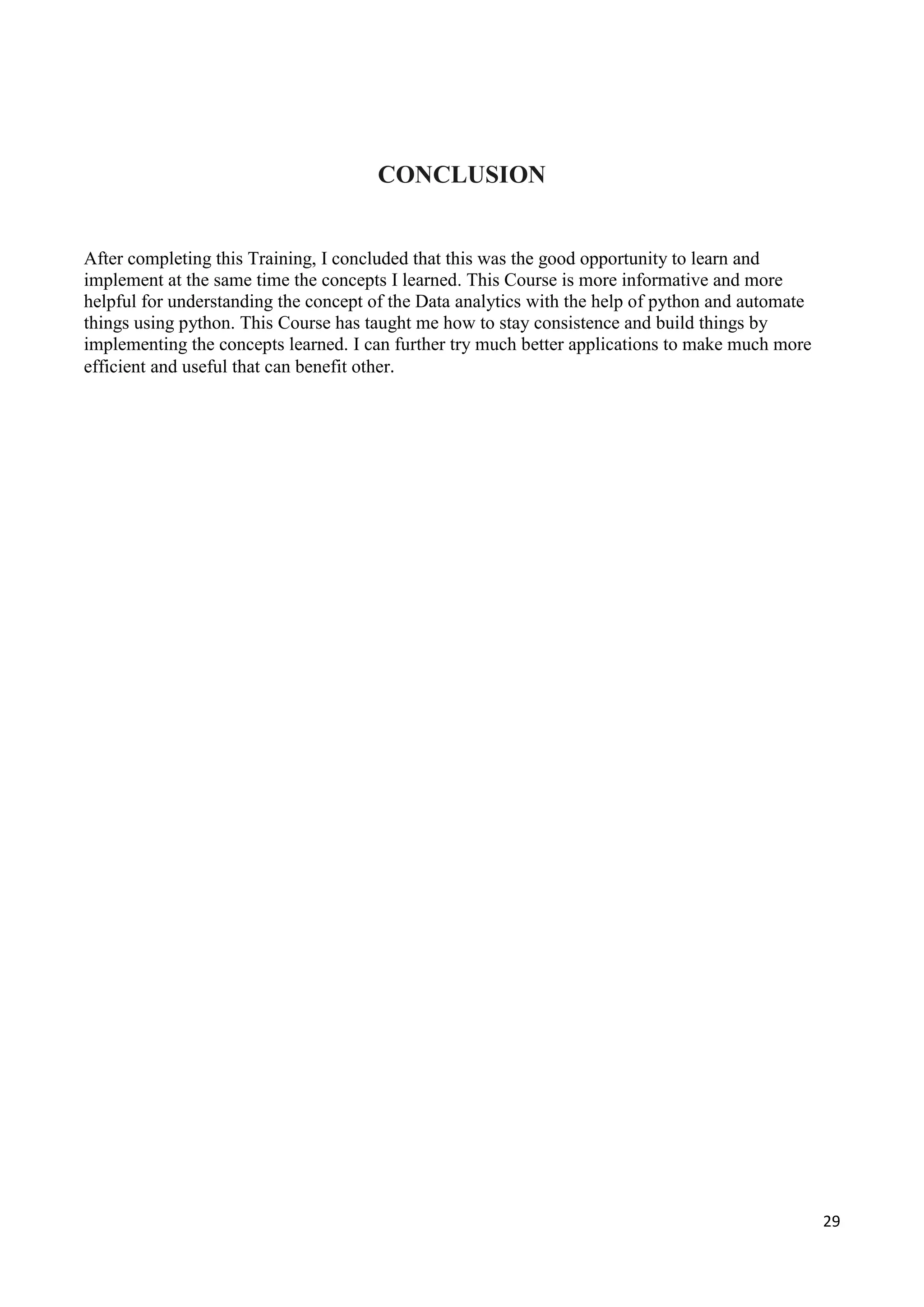 29
CONCLUSION
After completing this Training, I concluded that this was the good opportunity to learn and
implement at the same time the concepts I learned. This Course is more informative and more
helpful for understanding the concept of the Data analytics with the help of python and automate
things using python. This Course has taught me how to stay consistence and build things by
implementing the concepts learned. I can further try much better applications to make much more
efficient and useful that can benefit other.
 