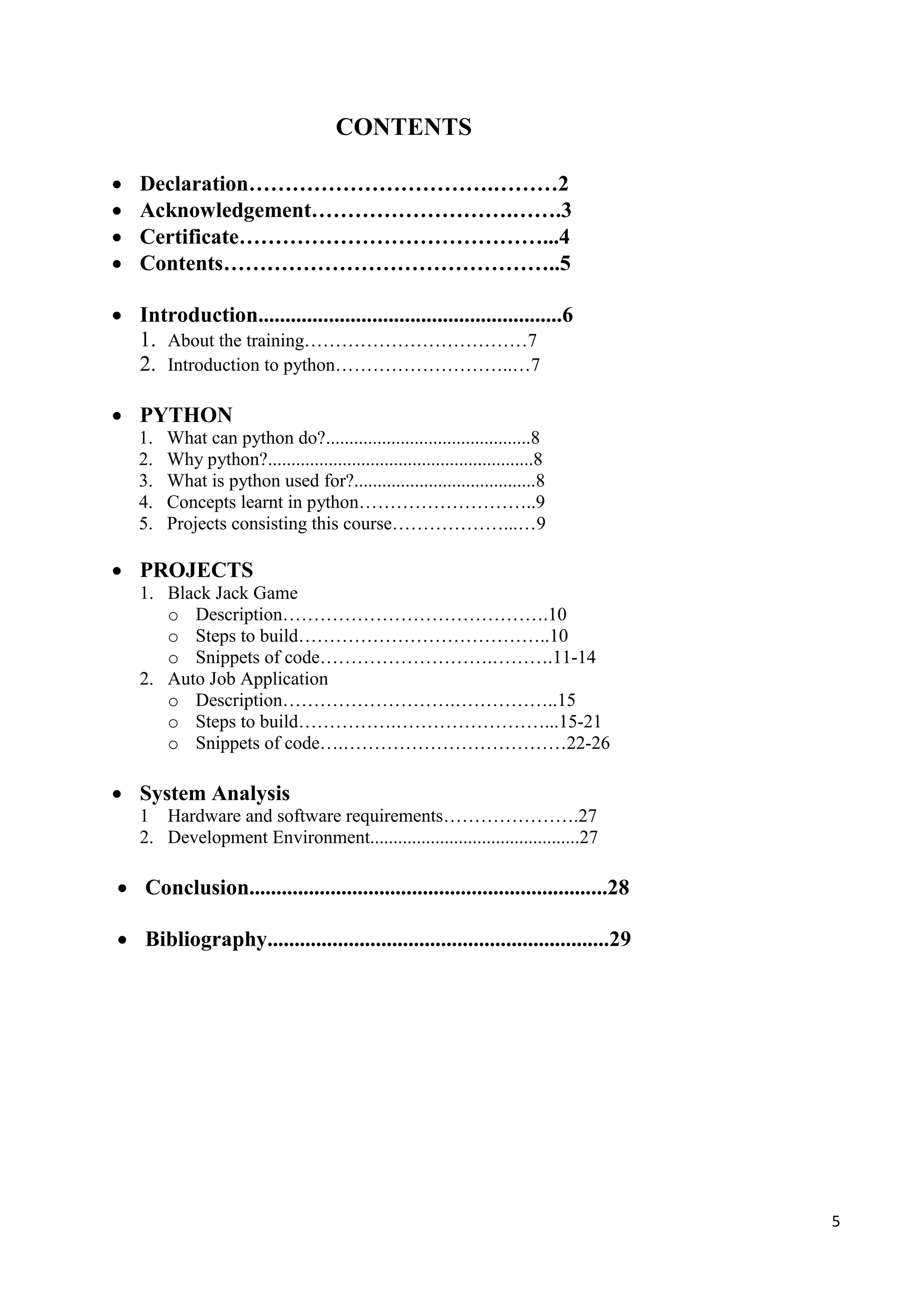 5
CONTENTS
 Declaration…………………………….………2
 Acknowledgement……………………….…….3
 Certificate……………………………………...4
 Contents………………………………………..5
 Introduction........................................................6
1. About the training………………………………7
2. Introduction to python………………………..…7
 PYTHON
1. What can python do?............................................8
2. Why python?.........................................................8
3. What is python used for?.......................................8
4. Concepts learnt in python………………………..9
5. Projects consisting this course………………...…9
 PROJECTS
1. Black Jack Game
o Description…………………………………….10
o Steps to build…………………………………..10
o Snippets of code……………………….……….11-14
2. Auto Job Application
o Description……………………….……………..15
o Steps to build…………….……………………...15-21
o Snippets of code….………………………………22-26
 System Analysis
1 Hardware and software requirements………………….27
2. Development Environment.............................................27
 Conclusion..................................................................28
 Bibliography...............................................................29
 