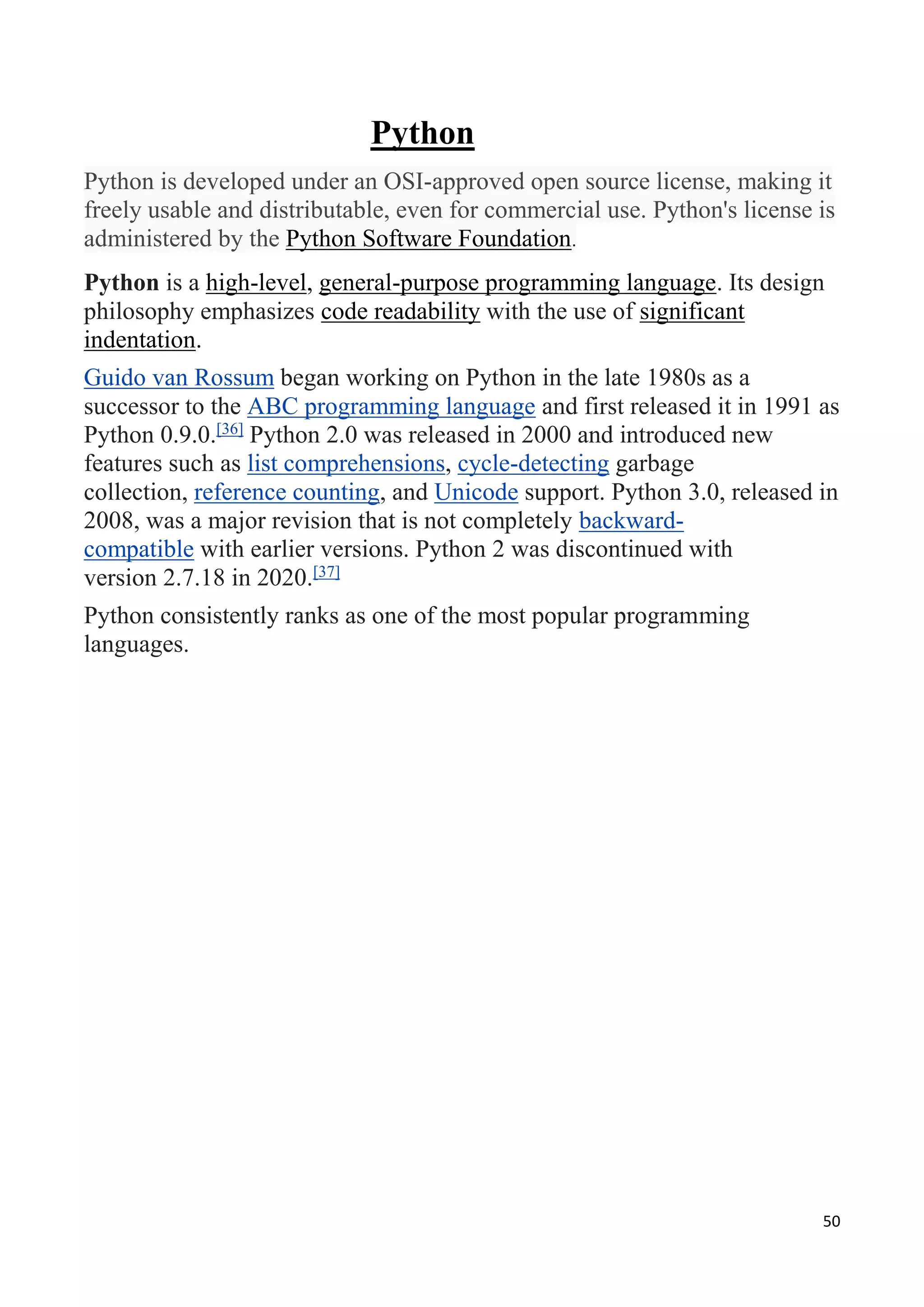 50
Python
Python is developed under an OSI-approved open source license, making it
freely usable and distributable, even for commercial use. Python's license is
administered by the Python Software Foundation.
Python is a high-level, general-purpose programming language. Its design
philosophy emphasizes code readability with the use of significant
indentation.
Guido van Rossum began working on Python in the late 1980s as a
successor to the ABC programming language and first released it in 1991 as
Python 0.9.0.[36]
Python 2.0 was released in 2000 and introduced new
features such as list comprehensions, cycle-detecting garbage
collection, reference counting, and Unicode support. Python 3.0, released in
2008, was a major revision that is not completely backward-
compatible with earlier versions. Python 2 was discontinued with
version 2.7.18 in 2020.[37]
Python consistently ranks as one of the most popular programming
languages.
 