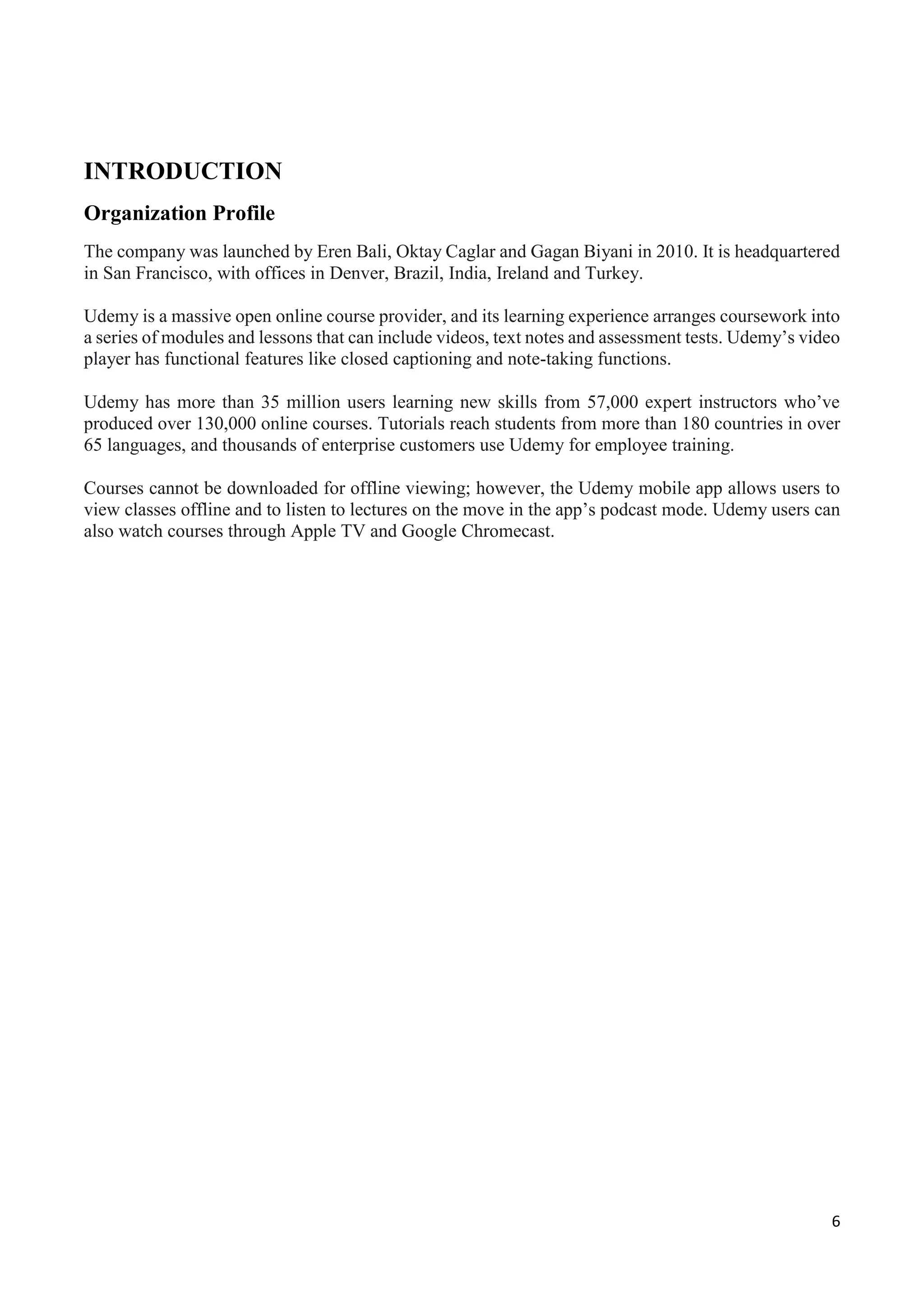 6
INTRODUCTION
Organization Profile
The company was launched by Eren Bali, Oktay Caglar and Gagan Biyani in 2010. It is headquartered
in San Francisco, with offices in Denver, Brazil, India, Ireland and Turkey.
Udemy is a massive open online course provider, and its learning experience arranges coursework into
a series of modules and lessons that can include videos, text notes and assessment tests. Udemy’s video
player has functional features like closed captioning and note-taking functions.
Udemy has more than 35 million users learning new skills from 57,000 expert instructors who’ve
produced over 130,000 online courses. Tutorials reach students from more than 180 countries in over
65 languages, and thousands of enterprise customers use Udemy for employee training.
Courses cannot be downloaded for offline viewing; however, the Udemy mobile app allows users to
view classes offline and to listen to lectures on the move in the app’s podcast mode. Udemy users can
also watch courses through Apple TV and Google Chromecast.
 