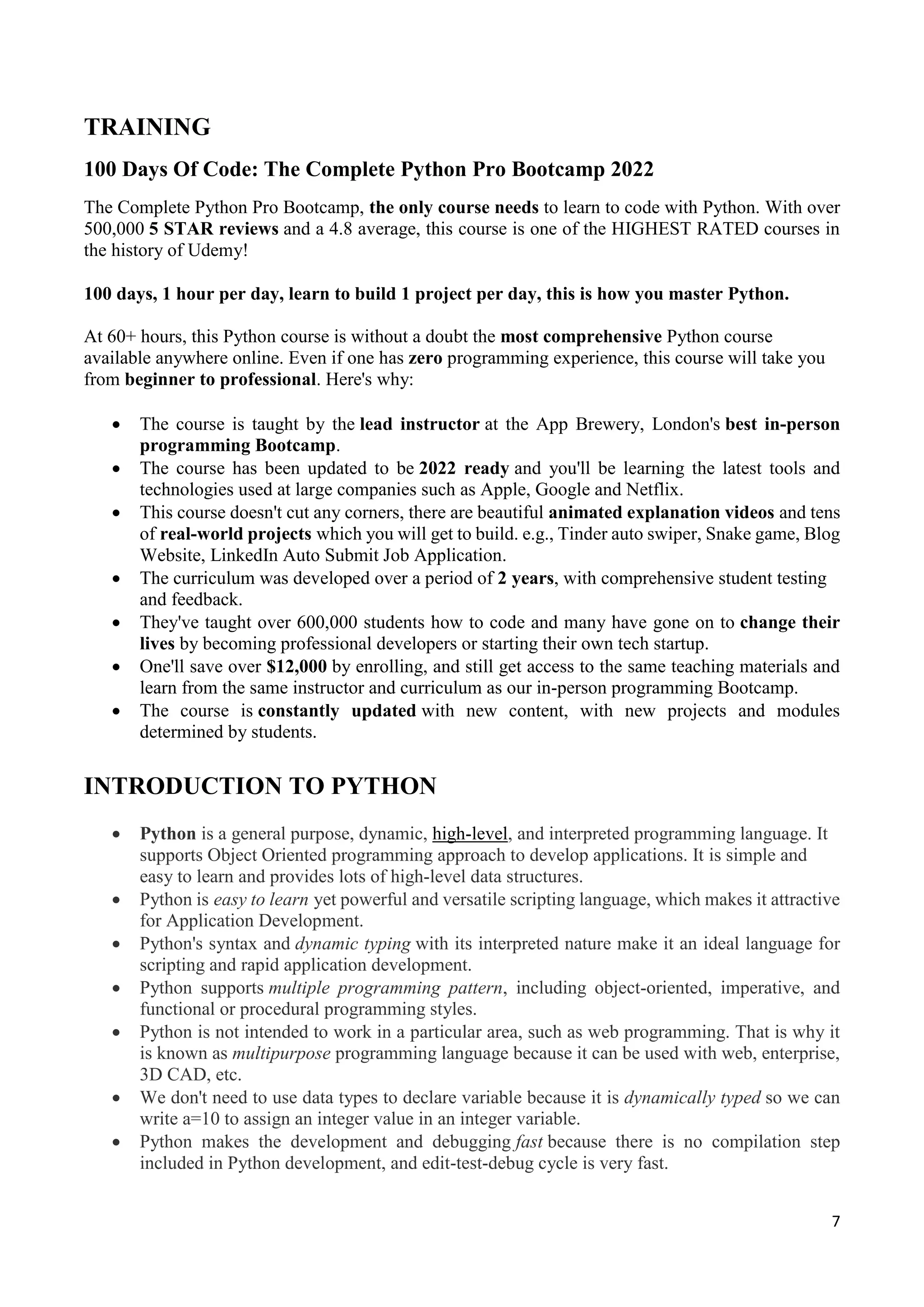 7
TRAINING
100 Days Of Code: The Complete Python Pro Bootcamp 2022
The Complete Python Pro Bootcamp, the only course needs to learn to code with Python. With over
500,000 5 STAR reviews and a 4.8 average, this course is one of the HIGHEST RATED courses in
the history of Udemy!
100 days, 1 hour per day, learn to build 1 project per day, this is how you master Python.
At 60+ hours, this Python course is without a doubt the most comprehensive Python course
available anywhere online. Even if one has zero programming experience, this course will take you
from beginner to professional. Here's why:
 The course is taught by the lead instructor at the App Brewery, London's best in-person
programming Bootcamp.
 The course has been updated to be 2022 ready and you'll be learning the latest tools and
technologies used at large companies such as Apple, Google and Netflix.
 This course doesn't cut any corners, there are beautiful animated explanation videos and tens
of real-world projects which you will get to build. e.g., Tinder auto swiper, Snake game, Blog
Website, LinkedIn Auto Submit Job Application.
 The curriculum was developed over a period of 2 years, with comprehensive student testing
and feedback.
 They've taught over 600,000 students how to code and many have gone on to change their
lives by becoming professional developers or starting their own tech startup.
 One'll save over $12,000 by enrolling, and still get access to the same teaching materials and
learn from the same instructor and curriculum as our in-person programming Bootcamp.
 The course is constantly updated with new content, with new projects and modules
determined by students.
INTRODUCTION TO PYTHON
 Python is a general purpose, dynamic, high-level, and interpreted programming language. It
supports Object Oriented programming approach to develop applications. It is simple and
easy to learn and provides lots of high-level data structures.
 Python is easy to learn yet powerful and versatile scripting language, which makes it attractive
for Application Development.
 Python's syntax and dynamic typing with its interpreted nature make it an ideal language for
scripting and rapid application development.
 Python supports multiple programming pattern, including object-oriented, imperative, and
functional or procedural programming styles.
 Python is not intended to work in a particular area, such as web programming. That is why it
is known as multipurpose programming language because it can be used with web, enterprise,
3D CAD, etc.
 We don't need to use data types to declare variable because it is dynamically typed so we can
write a=10 to assign an integer value in an integer variable.
 Python makes the development and debugging fast because there is no compilation step
included in Python development, and edit-test-debug cycle is very fast.
 