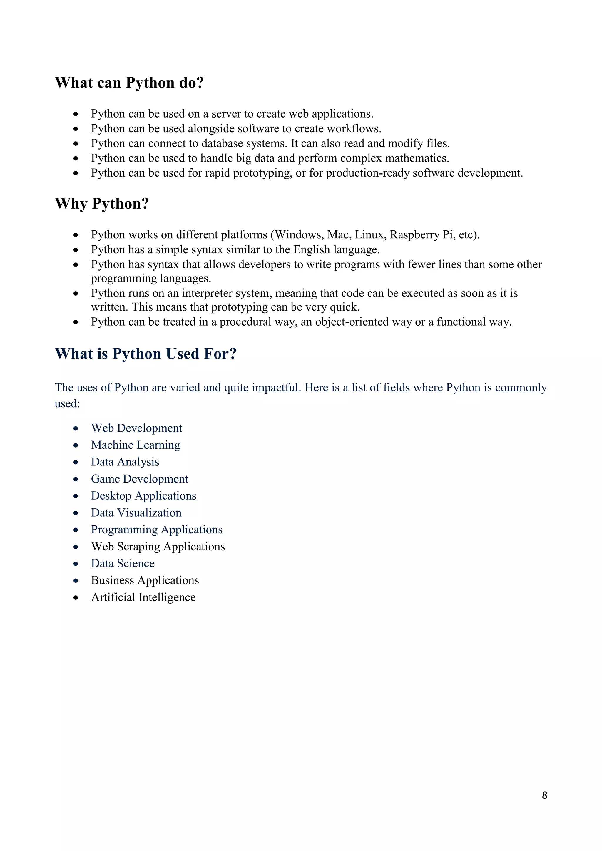 8
What can Python do?
 Python can be used on a server to create web applications.
 Python can be used alongside software to create workflows.
 Python can connect to database systems. It can also read and modify files.
 Python can be used to handle big data and perform complex mathematics.
 Python can be used for rapid prototyping, or for production-ready software development.
Why Python?
 Python works on different platforms (Windows, Mac, Linux, Raspberry Pi, etc).
 Python has a simple syntax similar to the English language.
 Python has syntax that allows developers to write programs with fewer lines than some other
programming languages.
 Python runs on an interpreter system, meaning that code can be executed as soon as it is
written. This means that prototyping can be very quick.
 Python can be treated in a procedural way, an object-oriented way or a functional way.
What is Python Used For?
The uses of Python are varied and quite impactful. Here is a list of fields where Python is commonly
used:
 Web Development
 Machine Learning
 Data Analysis
 Game Development
 Desktop Applications
 Data Visualization
 Programming Applications
 Web Scraping Applications
 Data Science
 Business Applications
 Artificial Intelligence
 