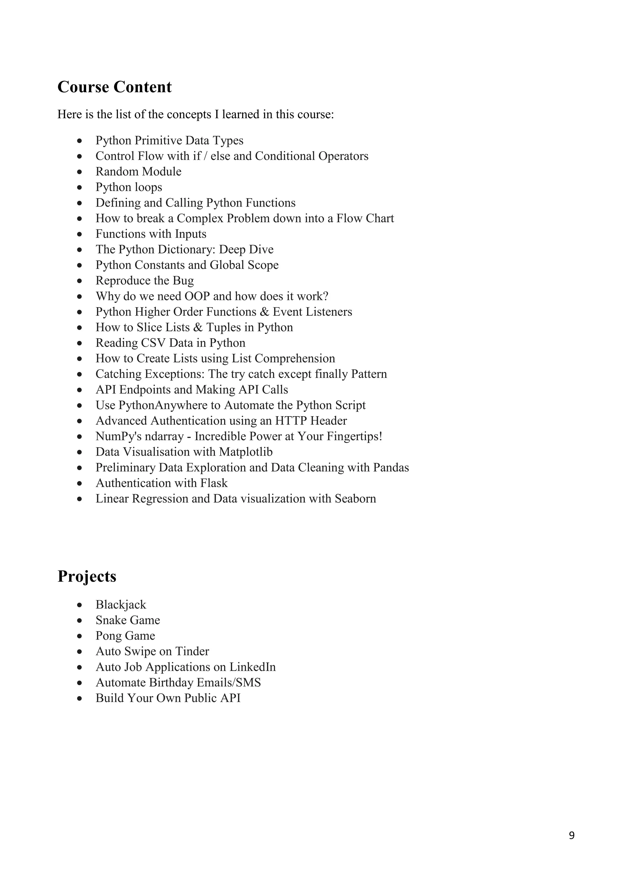9
Course Content
Here is the list of the concepts I learned in this course:
 Python Primitive Data Types
 Control Flow with if / else and Conditional Operators
 Random Module
 Python loops
 Defining and Calling Python Functions
 How to break a Complex Problem down into a Flow Chart
 Functions with Inputs
 The Python Dictionary: Deep Dive
 Python Constants and Global Scope
 Reproduce the Bug
 Why do we need OOP and how does it work?
 Python Higher Order Functions & Event Listeners
 How to Slice Lists & Tuples in Python
 Reading CSV Data in Python
 How to Create Lists using List Comprehension
 Catching Exceptions: The try catch except finally Pattern
 API Endpoints and Making API Calls
 Use PythonAnywhere to Automate the Python Script
 Advanced Authentication using an HTTP Header
 NumPy's ndarray - Incredible Power at Your Fingertips!
 Data Visualisation with Matplotlib
 Preliminary Data Exploration and Data Cleaning with Pandas
 Authentication with Flask
 Linear Regression and Data visualization with Seaborn
Projects
 Blackjack
 Snake Game
 Pong Game
 Auto Swipe on Tinder
 Auto Job Applications on LinkedIn
 Automate Birthday Emails/SMS
 Build Your Own Public API
 