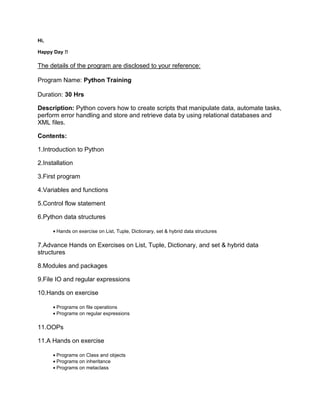 Hi,
Happy Day !!
The details of the program are disclosed to your reference:
Program Name: Python Training
Duration: 30 Hrs
Description: Python covers how to create scripts that manipulate data, automate tasks,
perform error handling and store and retrieve data by using relational databases and
XML files.
Contents:
1.Introduction to Python
2.Installation
3.First program
4.Variables and functions
5.Control flow statement
6.Python data structures
 Hands on exercise on List, Tuple, Dictionary, set & hybrid data structures
7.Advance Hands on Exercises on List, Tuple, Dictionary, and set & hybrid data
structures
8.Modules and packages
9.File IO and regular expressions
10.Hands on exercise
 Programs on file operations
 Programs on regular expressions
11.OOPs
11.A Hands on exercise
 Programs on Class and objects
 Programs on inheritance
 Programs on metaclass
 