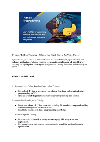 Types of Python Training – Choose the Right Course for Your Career
Python training is available in different formats based on skill levels, specialization, and
industry applications. Whether you are a beginner, intermediate, or advanced learner,
choosing the right Python training can help you build a strong foundation and excel in your
career.
1. Based on Skill Level
A. Beginner-Level Python Training (Core Python Training)
 Covers basic Python syntax, data types, loops, functions, and object-oriented
programming (OOP).
 Ideal for absolute beginners who want to learn programming from scratch.
B. Intermediate-Level Python Training
 Focuses on advanced Python concepts, including file handling, exception handling,
database management, and frameworks.
 Suitable for learners with basic programming knowledge.
C. Advanced Python Training
 Includes topics like multithreading, web scraping, API integration, and
deployment.
 Covers real-world projects and best practices for scalability and performance
optimization.
 