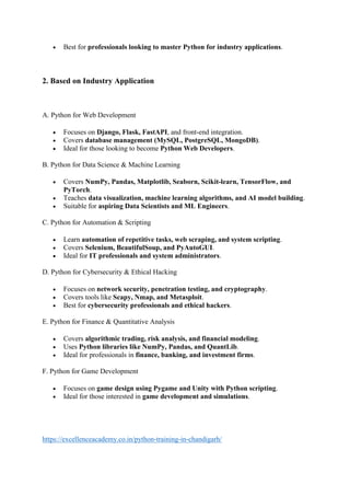  Best for professionals looking to master Python for industry applications.
2. Based on Industry Application
A. Python for Web Development
 Focuses on Django, Flask, FastAPI, and front-end integration.
 Covers database management (MySQL, PostgreSQL, MongoDB).
 Ideal for those looking to become Python Web Developers.
B. Python for Data Science & Machine Learning
 Covers NumPy, Pandas, Matplotlib, Seaborn, Scikit-learn, TensorFlow, and
PyTorch.
 Teaches data visualization, machine learning algorithms, and AI model building.
 Suitable for aspiring Data Scientists and ML Engineers.
C. Python for Automation & Scripting
 Learn automation of repetitive tasks, web scraping, and system scripting.
 Covers Selenium, BeautifulSoup, and PyAutoGUI.
 Ideal for IT professionals and system administrators.
D. Python for Cybersecurity & Ethical Hacking
 Focuses on network security, penetration testing, and cryptography.
 Covers tools like Scapy, Nmap, and Metasploit.
 Best for cybersecurity professionals and ethical hackers.
E. Python for Finance & Quantitative Analysis
 Covers algorithmic trading, risk analysis, and financial modeling.
 Uses Python libraries like NumPy, Pandas, and QuantLib.
 Ideal for professionals in finance, banking, and investment firms.
F. Python for Game Development
 Focuses on game design using Pygame and Unity with Python scripting.
 Ideal for those interested in game development and simulations.
https://excellenceacademy.co.in/python-training-in-chandigarh/
 