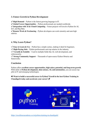 3. Future Growth in Python Development
✔ High Demand – Python is the fastest-growing language in IT.
✔ Global Career Opportunities – Python professionals are needed worldwide.
✔ Integration with AI & Cloud Computing – Future projects will involve Python for AI,
IoT, and Big Data.
✔ Remote Work & Freelancing – Python developers can work remotely and earn high
salaries.
4. Why Learn Python?
✅ Easy to Learn & Use – Python has a simple syntax, making it ideal for beginners.
✅ High-Paying Jobs – Python professionals earn top salaries in the industry.
✅ Versatile & Scalable – Used in multiple fields like AI, web development, and
cybersecurity.
✅ Strong Community Support – Thousands of open-source Python libraries and
frameworks.
Conclusion
Python offers excellent career opportunities, high salary potential, and long-term growth.
With skills in Python development, data science, AI, and automation, you can secure top
jobs in IT and emerging technologies.
📢 Want to build a successful career in Python? Enroll in the best Python Training in
Chandigarh today and accelerate your career! 🚀
https://excellenceacademy.co.in/python-training-in-chandigarh/
 