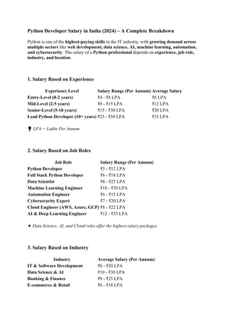 Python Developer Salary in India (2024) – A Complete Breakdown
Python is one of the highest-paying skills in the IT industry, with growing demand across
multiple sectors like web development, data science, AI, machine learning, automation,
and cybersecurity. The salary of a Python professional depends on experience, job role,
industry, and location.
1. Salary Based on Experience
Experience Level Salary Range (Per Annum) Average Salary
Entry-Level (0-2 years) ₹4 - ₹8 LPA ₹6 LPA
Mid-Level (2-5 years) ₹8 - ₹15 LPA ₹12 LPA
Senior-Level (5-10 years) ₹15 - ₹30 LPA ₹20 LPA
Lead Python Developer (10+ years) ₹25 - ₹50 LPA ₹35 LPA
💡 LPA = Lakhs Per Annum
2. Salary Based on Job Roles
Job Role Salary Range (Per Annum)
Python Developer ₹5 - ₹12 LPA
Full Stack Python Developer ₹6 - ₹18 LPA
Data Scientist ₹8 - ₹25 LPA
Machine Learning Engineer ₹10 - ₹30 LPA
Automation Engineer ₹6 - ₹15 LPA
Cybersecurity Expert ₹7 - ₹20 LPA
Cloud Engineer (AWS, Azure, GCP) ₹8 - ₹22 LPA
AI & Deep Learning Engineer ₹12 - ₹35 LPA
🔹 Data Science, AI, and Cloud roles offer the highest salary packages.
3. Salary Based on Industry
Industry Average Salary (Per Annum)
IT & Software Development ₹8 - ₹20 LPA
Data Science & AI ₹10 - ₹30 LPA
Banking & Finance ₹9 - ₹25 LPA
E-commerce & Retail ₹6 - ₹18 LPA
 