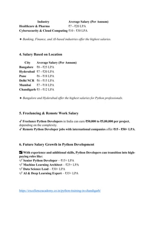 Industry Average Salary (Per Annum)
Healthcare & Pharma ₹7 - ₹20 LPA
Cybersecurity & Cloud Computing ₹10 - ₹30 LPA
🔹 Banking, Finance, and AI-based industries offer the highest salaries.
4. Salary Based on Location
City Average Salary (Per Annum)
Bangalore ₹8 - ₹25 LPA
Hyderabad ₹7 - ₹20 LPA
Pune ₹6 - ₹18 LPA
Delhi NCR ₹6 - ₹15 LPA
Mumbai ₹7 - ₹18 LPA
Chandigarh ₹5 - ₹12 LPA
🔹 Bangalore and Hyderabad offer the highest salaries for Python professionals.
5. Freelancing & Remote Work Salary
✔ Freelance Python Developers in India can earn ₹50,000 to ₹5,00,000 per project,
depending on the complexity.
✔ Remote Python Developer jobs with international companies offer ₹15 - ₹50+ LPA.
6. Future Salary Growth in Python Development
📈 With experience and additional skills, Python Developers can transition into high-
paying roles like:
✅ Senior Python Developer – ₹15+ LPA
✅ Machine Learning Architect – ₹25+ LPA
✅ Data Science Lead – ₹30+ LPA
✅ AI & Deep Learning Expert – ₹35+ LPA
https://excellenceacademy.co.in/python-training-in-chandigarh/
 