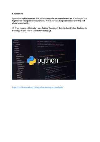 Conclusion
Python is a highly lucrative skill, offering top salaries across industries. Whether you’re a
beginner or an experienced developer, Python provides long-term career stability and
global opportunities.
📢 Want to earn a high salary as a Python Developer? Join the best Python Training in
Chandigarh and secure your future today! 🚀
https://excellenceacademy.co.in/python-training-in-chandigarh/
 