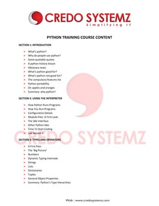 PYTHON TRAINING COURSE CONTENT
SECTION 1: INTRODUCTION
 What’s python?
 Why do people use python?
 Some quotable quotes
 A python history lesson
 Advocacy news
 What’s python good for?
 What’s python not good for?
 The compulsory features list
 Python portability
 On apples and oranges
 Summary: why python?
SECTION 2: USING THE INTERPRETER
 How Python Runs Programs
 How You Run Programs
 Configuration Details
 Module Files: A First Look
 The Idle Interface
 Other Python Ides
 Time To Start Coding
 Lab Session 1
SECTION 3: TYPES AND OPERATORS
 A First Pass
 The ‘Big Picture’
 Numbers
 Dynamic Typing Interlude
 Strings
 Lists
 Dictionaries
 Tuples
 General Object Properties
 Summary: Python’s Type Hierarchies
 