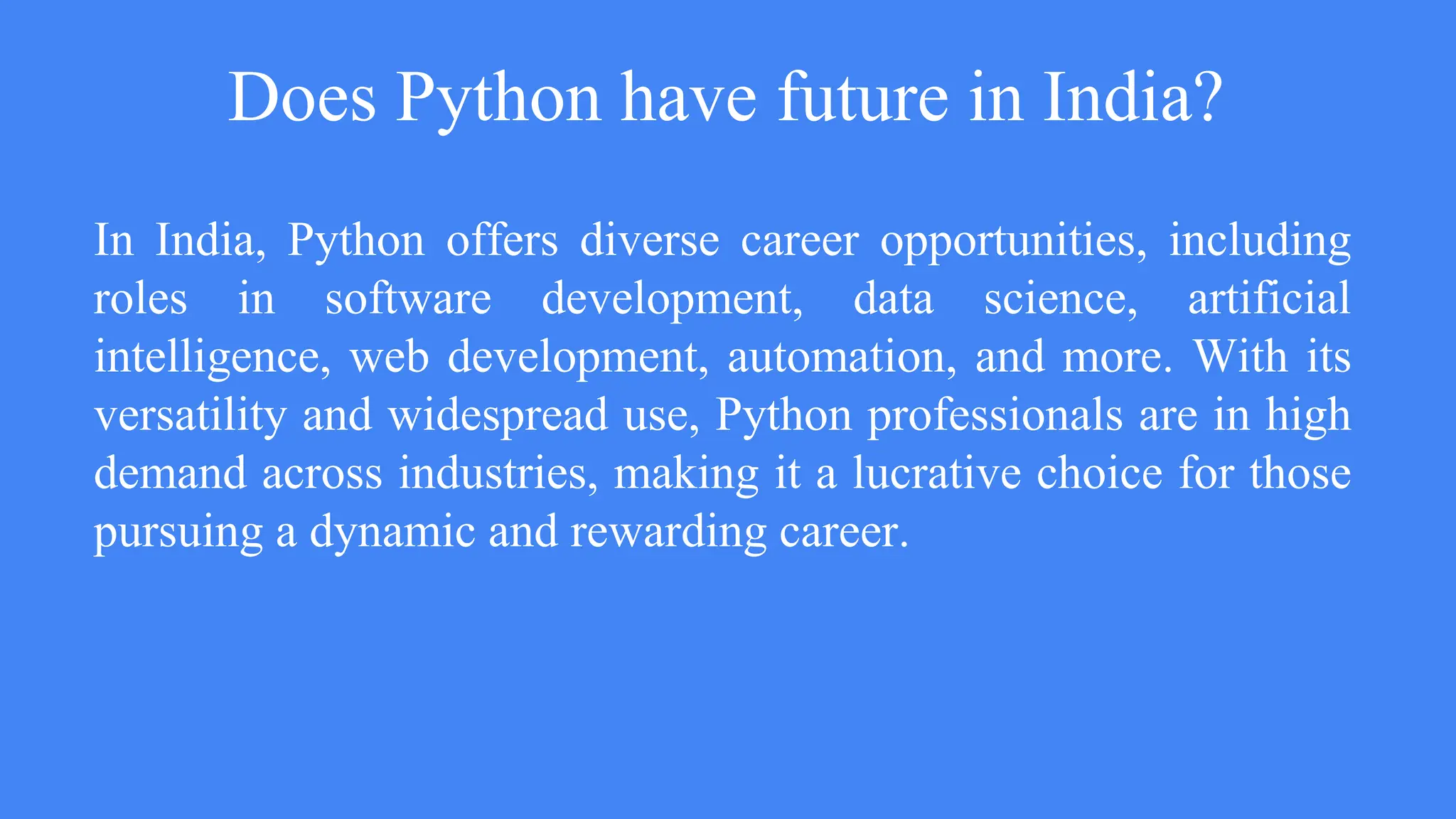 Does Python have future in India?
In India, Python offers diverse career opportunities, including
roles in software development, data science, artificial
intelligence, web development, automation, and more. With its
versatility and widespread use, Python professionals are in high
demand across industries, making it a lucrative choice for those
pursuing a dynamic and rewarding career.
 