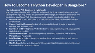 How to Become a Python Developer in Bangalore?
How to Become a Web Developer in Hyderabad :
Now that you are familiar with Python, let’s discuss all the tips you need to become a Web
Developer the right way. With a mix of theoretical knowledge and hands-on experience, you
can become a proficient Web Developer and make valuable contributions to this field.
1. Learn the Basics: Start with HTML, CSS, and JavaScript to build the foundation of web
development.
2. Master Front-End Frameworks: Learn frameworks like React, Angular, or Vue.js to
enhance your front-end skills.
3. Learn Back-End Development: Understand server-side programming with languages like
Node.js, Python, or PHP.
4. Work with Databases: Gain knowledge of SQL and NoSQL databases such as MySQL,
MongoDB, and PostgreSQL.
5. Build Real-World Projects: Create personal projects, such as websites or web apps, to
showcase your skills.
6. Stay Updated: Follow web development trends, participate in coding communities, and
continuously learn new technologies.
 