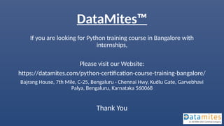 DataMites™
If you are looking for Python training course in Bangalore with
internships,
Please visit our Website:
https://datamites.com/python-certification-course-training-bangalore/
Bajrang House, 7th Mile, C-25, Bengaluru - Chennai Hwy, Kudlu Gate, Garvebhavi
Palya, Bengaluru, Karnataka 560068
Thank You
 