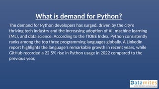 What is demand for Python?
The demand for Python developers has surged, driven by the city's
thriving tech industry and the increasing adoption of AI, machine learning
(ML), and data science. According to the TIOBE Index, Python consistently
ranks among the top three programming languages globally. A LinkedIn
report highlights the language's remarkable growth in recent years, while
GitHub recorded a 22.5% rise in Python usage in 2022 compared to the
previous year.
 