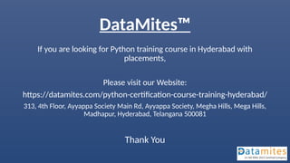 DataMites™
If you are looking for Python training course in Hyderabad with
placements,
Please visit our Website:
https://datamites.com/python-certification-course-training-hyderabad/
313, 4th Floor, Ayyappa Society Main Rd, Ayyappa Society, Megha Hills, Mega Hills,
Madhapur, Hyderabad, Telangana 500081
Thank You
 