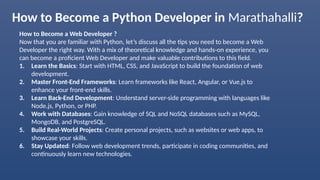 How to Become a Python Developer in Marathahalli?
How to Become a Web Developer ?
Now that you are familiar with Python, let’s discuss all the tips you need to become a Web
Developer the right way. With a mix of theoretical knowledge and hands-on experience, you
can become a proficient Web Developer and make valuable contributions to this field.
1. Learn the Basics: Start with HTML, CSS, and JavaScript to build the foundation of web
development.
2. Master Front-End Frameworks: Learn frameworks like React, Angular, or Vue.js to
enhance your front-end skills.
3. Learn Back-End Development: Understand server-side programming with languages like
Node.js, Python, or PHP.
4. Work with Databases: Gain knowledge of SQL and NoSQL databases such as MySQL,
MongoDB, and PostgreSQL.
5. Build Real-World Projects: Create personal projects, such as websites or web apps, to
showcase your skills.
6. Stay Updated: Follow web development trends, participate in coding communities, and
continuously learn new technologies.
 