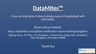 DataMites™
If you are looking for Python training course in Marathahalli with
internships,
Please visit our Website:
https://datamites.com/python-certification-course-training-bangalore/
Bajrang House, 7th Mile, C-25, Bengaluru - Chennai Hwy, Kudlu Gate, Garvebhavi
Palya, Bengaluru, Karnataka 560068
Thank You
 