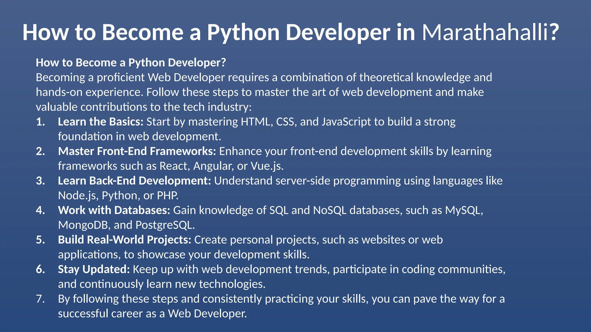How to Become a Python Developer in Marathahalli?
How to Become a Python Developer?
Becoming a proficient Web Developer requires a combination of theoretical knowledge and
hands-on experience. Follow these steps to master the art of web development and make
valuable contributions to the tech industry:
1. Learn the Basics: Start by mastering HTML, CSS, and JavaScript to build a strong
foundation in web development.
2. Master Front-End Frameworks: Enhance your front-end development skills by learning
frameworks such as React, Angular, or Vue.js.
3. Learn Back-End Development: Understand server-side programming using languages like
Node.js, Python, or PHP.
4. Work with Databases: Gain knowledge of SQL and NoSQL databases, such as MySQL,
MongoDB, and PostgreSQL.
5. Build Real-World Projects: Create personal projects, such as websites or web
applications, to showcase your development skills.
6. Stay Updated: Keep up with web development trends, participate in coding communities,
and continuously learn new technologies.
7. By following these steps and consistently practicing your skills, you can pave the way for a
successful career as a Web Developer.
 