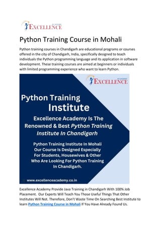 Python Training Course in Mohali
Python training courses in Chandigarh are educational programs or courses
offered in the city of Chandigarh, India, specifically designed to teach
individuals the Python programming language and its application in software
development. These training courses are aimed at beginners or individuals
with limited programming experience who want to learn Python.
Excellence Academy Provide Java Training in Chandigarh With 100% Job
Placement. Our Experts Will Teach You Those Useful Things That Other
Institutes Will Not. Therefore, Don’t Waste Time On Searching Best Institute to
learn Python Training Course in Mohali If You Have Already Found Us.
 