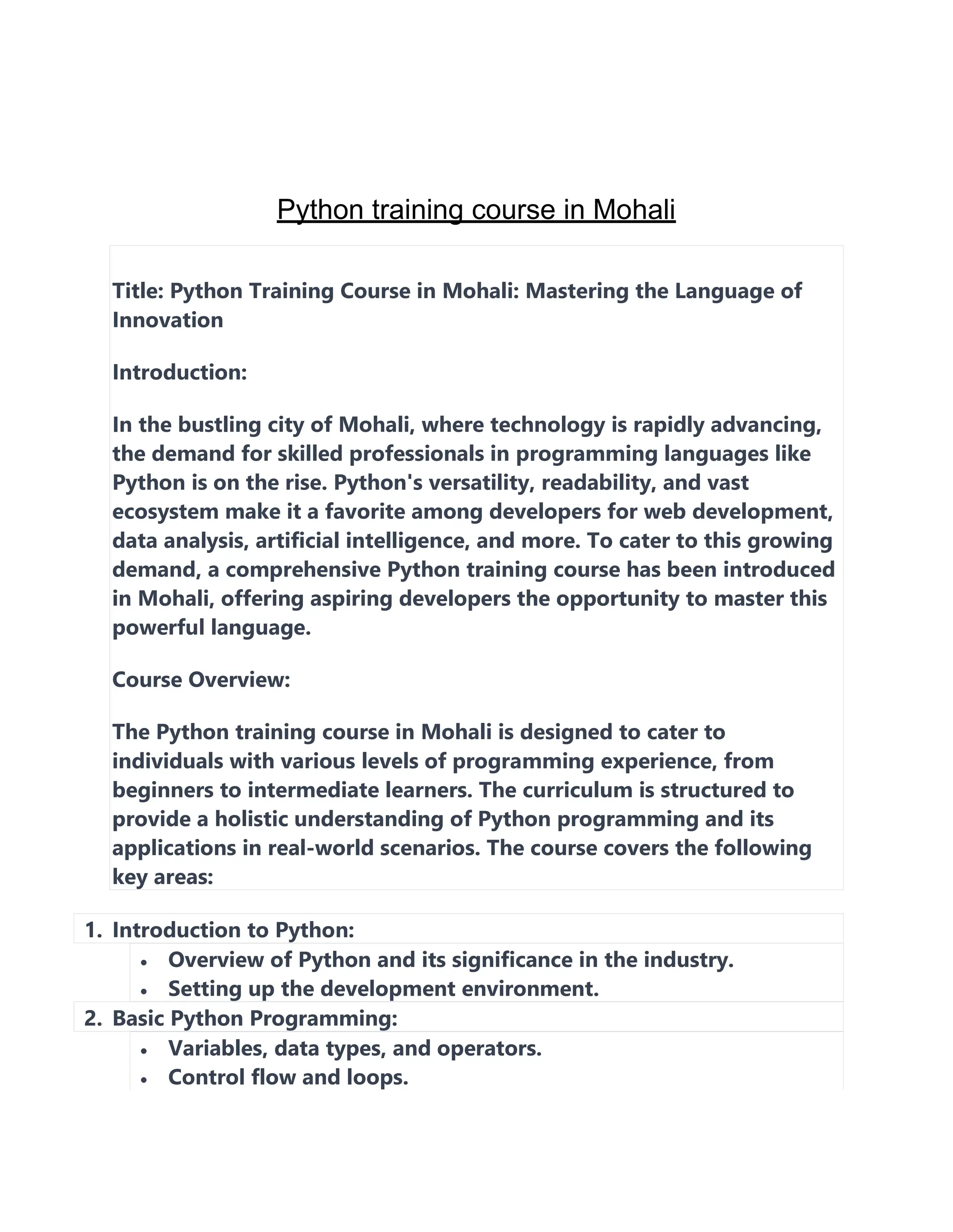 Python training course in Mohali
Title: Python Training Course in Mohali: Mastering the Language of
Innovation
Introduction:
In the bustling city of Mohali, where technology is rapidly advancing,
the demand for skilled professionals in programming languages like
Python is on the rise. Python's versatility, readability, and vast
ecosystem make it a favorite among developers for web development,
data analysis, artificial intelligence, and more. To cater to this growing
demand, a comprehensive Python training course has been introduced
in Mohali, offering aspiring developers the opportunity to master this
powerful language.
Course Overview:
The Python training course in Mohali is designed to cater to
individuals with various levels of programming experience, from
beginners to intermediate learners. The curriculum is structured to
provide a holistic understanding of Python programming and its
applications in real-world scenarios. The course covers the following
key areas:
1. Introduction to Python:
• Overview of Python and its significance in the industry.
• Setting up the development environment.
2. Basic Python Programming:
• Variables, data types, and operators.
• Control flow and loops.
 