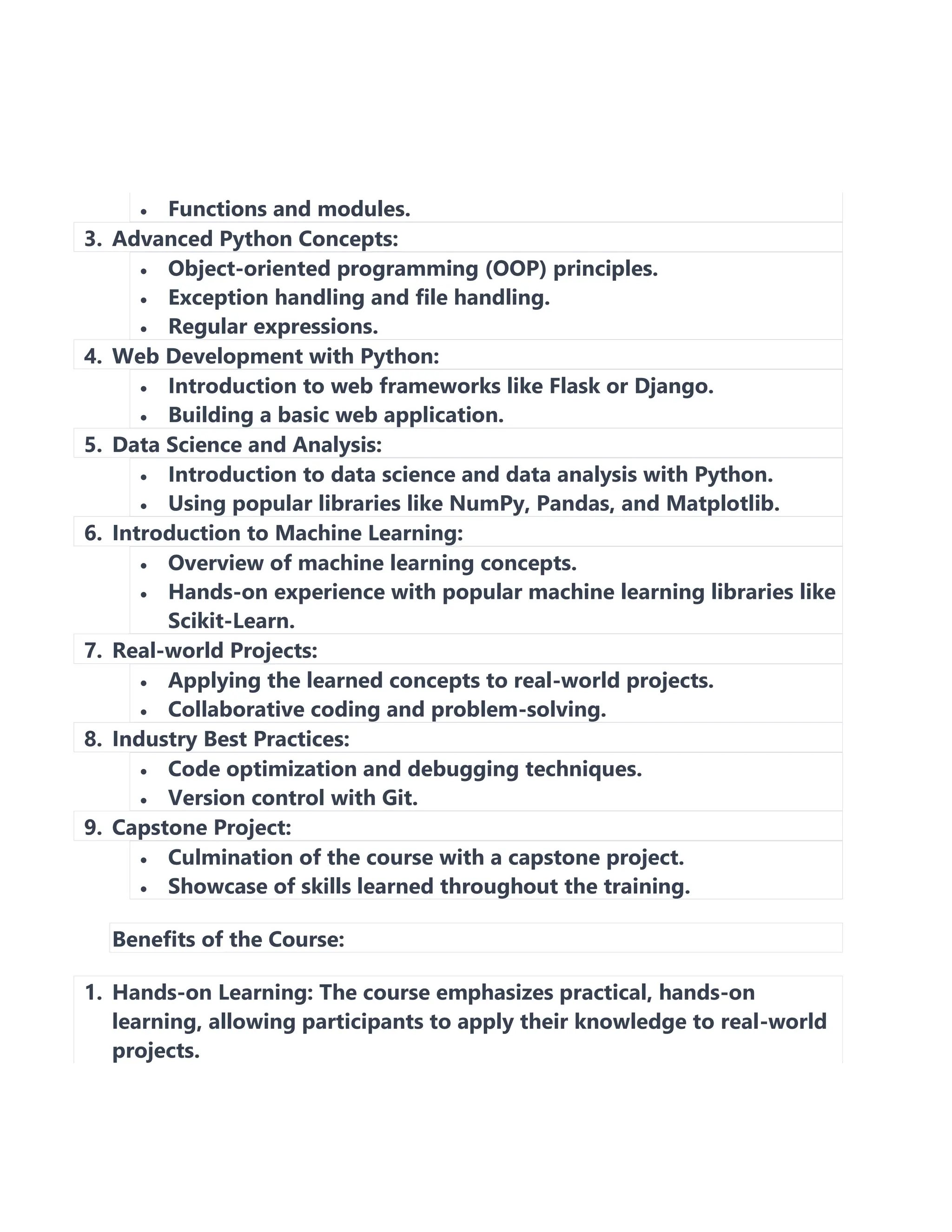 • Functions and modules.
3. Advanced Python Concepts:
• Object-oriented programming (OOP) principles.
• Exception handling and file handling.
• Regular expressions.
4. Web Development with Python:
• Introduction to web frameworks like Flask or Django.
• Building a basic web application.
5. Data Science and Analysis:
• Introduction to data science and data analysis with Python.
• Using popular libraries like NumPy, Pandas, and Matplotlib.
6. Introduction to Machine Learning:
• Overview of machine learning concepts.
• Hands-on experience with popular machine learning libraries like
Scikit-Learn.
7. Real-world Projects:
• Applying the learned concepts to real-world projects.
• Collaborative coding and problem-solving.
8. Industry Best Practices:
• Code optimization and debugging techniques.
• Version control with Git.
9. Capstone Project:
• Culmination of the course with a capstone project.
• Showcase of skills learned throughout the training.
Benefits of the Course:
1. Hands-on Learning: The course emphasizes practical, hands-on
learning, allowing participants to apply their knowledge to real-world
projects.
 