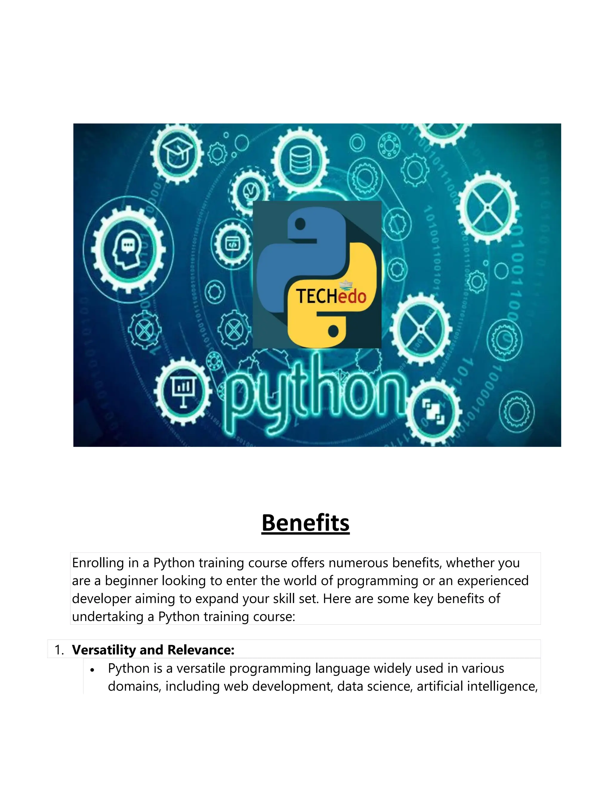 Benefits
Enrolling in a Python training course offers numerous benefits, whether you
are a beginner looking to enter the world of programming or an experienced
developer aiming to expand your skill set. Here are some key benefits of
undertaking a Python training course:
1. Versatility and Relevance:
• Python is a versatile programming language widely used in various
domains, including web development, data science, artificial intelligence,
 
