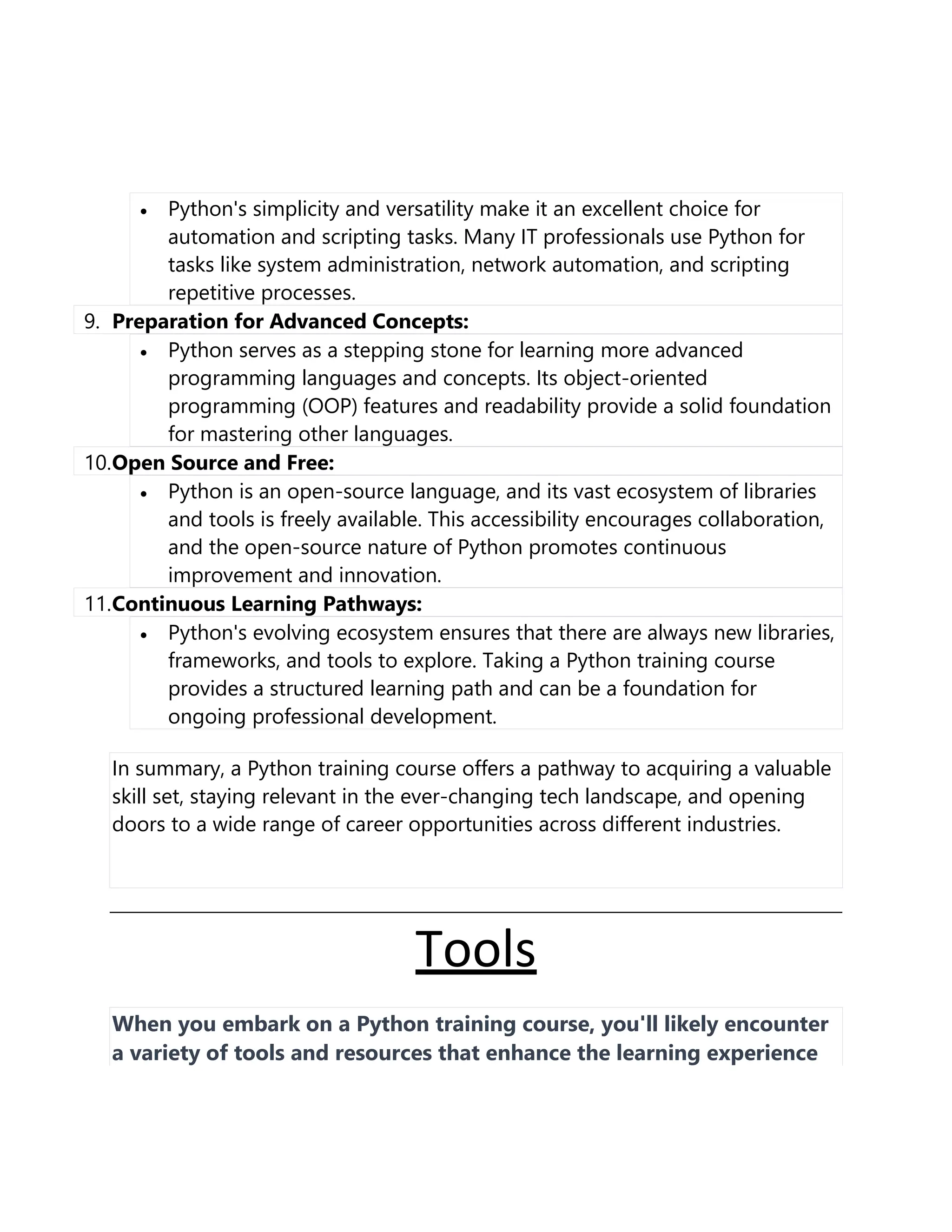 • Python's simplicity and versatility make it an excellent choice for
automation and scripting tasks. Many IT professionals use Python for
tasks like system administration, network automation, and scripting
repetitive processes.
9. Preparation for Advanced Concepts:
• Python serves as a stepping stone for learning more advanced
programming languages and concepts. Its object-oriented
programming (OOP) features and readability provide a solid foundation
for mastering other languages.
10.Open Source and Free:
• Python is an open-source language, and its vast ecosystem of libraries
and tools is freely available. This accessibility encourages collaboration,
and the open-source nature of Python promotes continuous
improvement and innovation.
11.Continuous Learning Pathways:
• Python's evolving ecosystem ensures that there are always new libraries,
frameworks, and tools to explore. Taking a Python training course
provides a structured learning path and can be a foundation for
ongoing professional development.
In summary, a Python training course offers a pathway to acquiring a valuable
skill set, staying relevant in the ever-changing tech landscape, and opening
doors to a wide range of career opportunities across different industries.
Tools
When you embark on a Python training course, you'll likely encounter
a variety of tools and resources that enhance the learning experience
 
