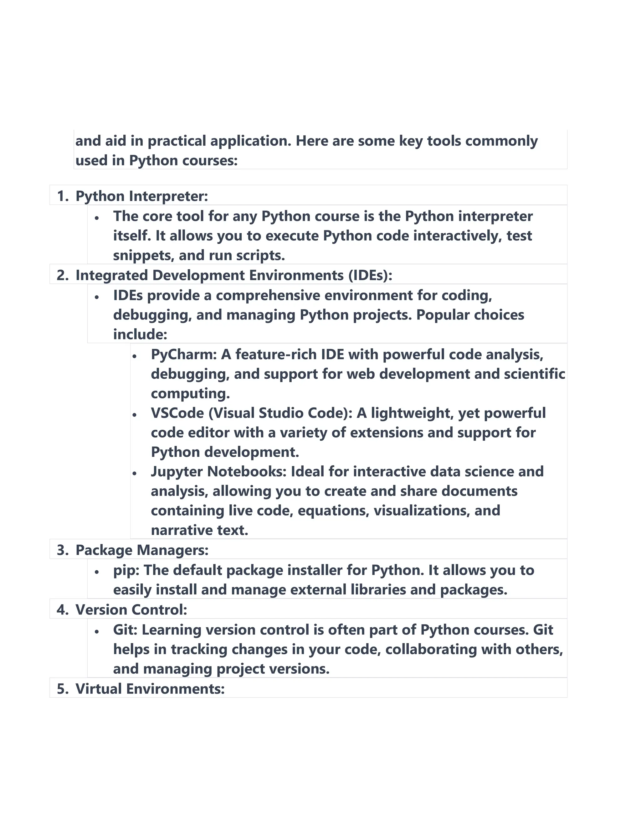 and aid in practical application. Here are some key tools commonly
used in Python courses:
1. Python Interpreter:
• The core tool for any Python course is the Python interpreter
itself. It allows you to execute Python code interactively, test
snippets, and run scripts.
2. Integrated Development Environments (IDEs):
• IDEs provide a comprehensive environment for coding,
debugging, and managing Python projects. Popular choices
include:
• PyCharm: A feature-rich IDE with powerful code analysis,
debugging, and support for web development and scientific
computing.
• VSCode (Visual Studio Code): A lightweight, yet powerful
code editor with a variety of extensions and support for
Python development.
• Jupyter Notebooks: Ideal for interactive data science and
analysis, allowing you to create and share documents
containing live code, equations, visualizations, and
narrative text.
3. Package Managers:
• pip: The default package installer for Python. It allows you to
easily install and manage external libraries and packages.
4. Version Control:
• Git: Learning version control is often part of Python courses. Git
helps in tracking changes in your code, collaborating with others,
and managing project versions.
5. Virtual Environments:
 