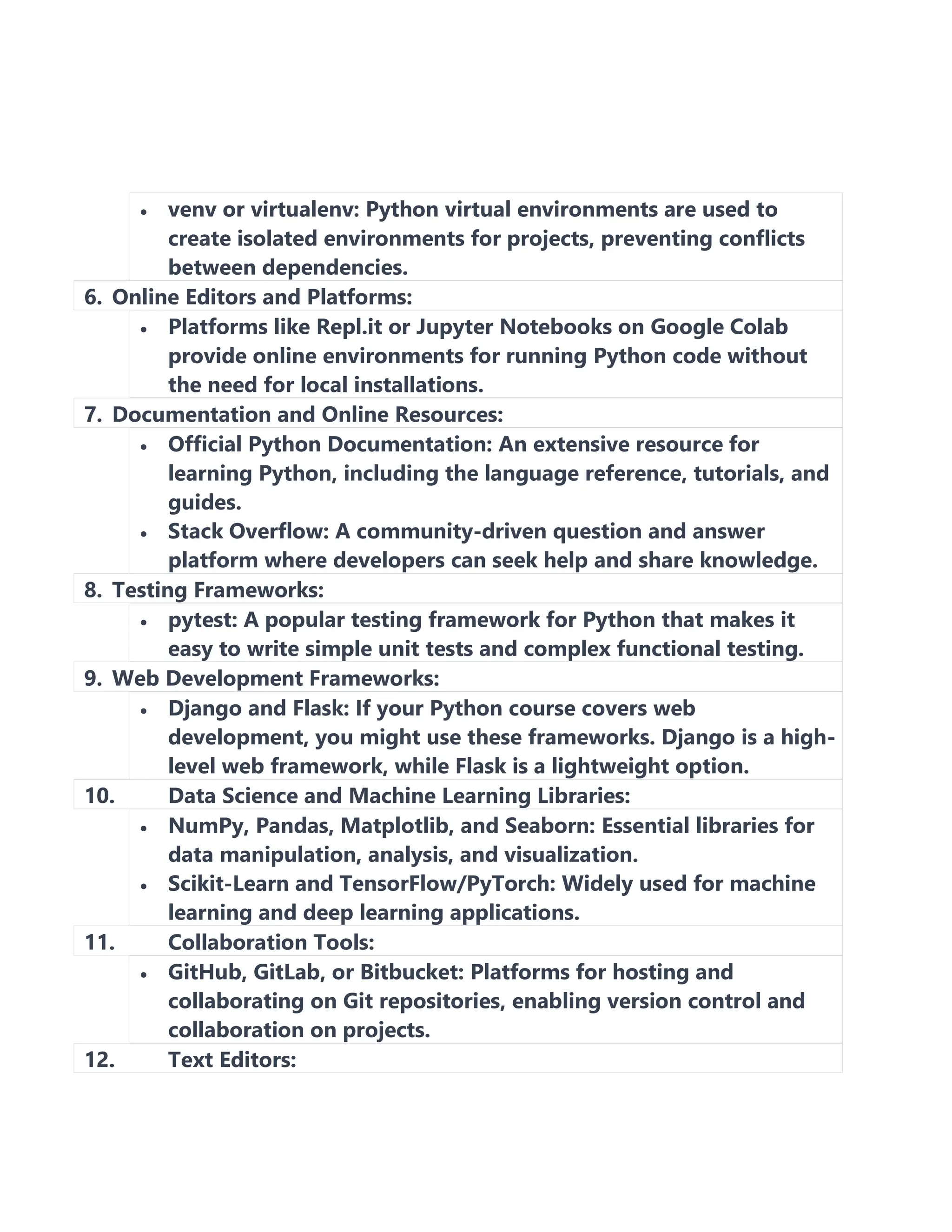 • venv or virtualenv: Python virtual environments are used to
create isolated environments for projects, preventing conflicts
between dependencies.
6. Online Editors and Platforms:
• Platforms like Repl.it or Jupyter Notebooks on Google Colab
provide online environments for running Python code without
the need for local installations.
7. Documentation and Online Resources:
• Official Python Documentation: An extensive resource for
learning Python, including the language reference, tutorials, and
guides.
• Stack Overflow: A community-driven question and answer
platform where developers can seek help and share knowledge.
8. Testing Frameworks:
• pytest: A popular testing framework for Python that makes it
easy to write simple unit tests and complex functional testing.
9. Web Development Frameworks:
• Django and Flask: If your Python course covers web
development, you might use these frameworks. Django is a high-
level web framework, while Flask is a lightweight option.
10. Data Science and Machine Learning Libraries:
• NumPy, Pandas, Matplotlib, and Seaborn: Essential libraries for
data manipulation, analysis, and visualization.
• Scikit-Learn and TensorFlow/PyTorch: Widely used for machine
learning and deep learning applications.
11. Collaboration Tools:
• GitHub, GitLab, or Bitbucket: Platforms for hosting and
collaborating on Git repositories, enabling version control and
collaboration on projects.
12. Text Editors:
 