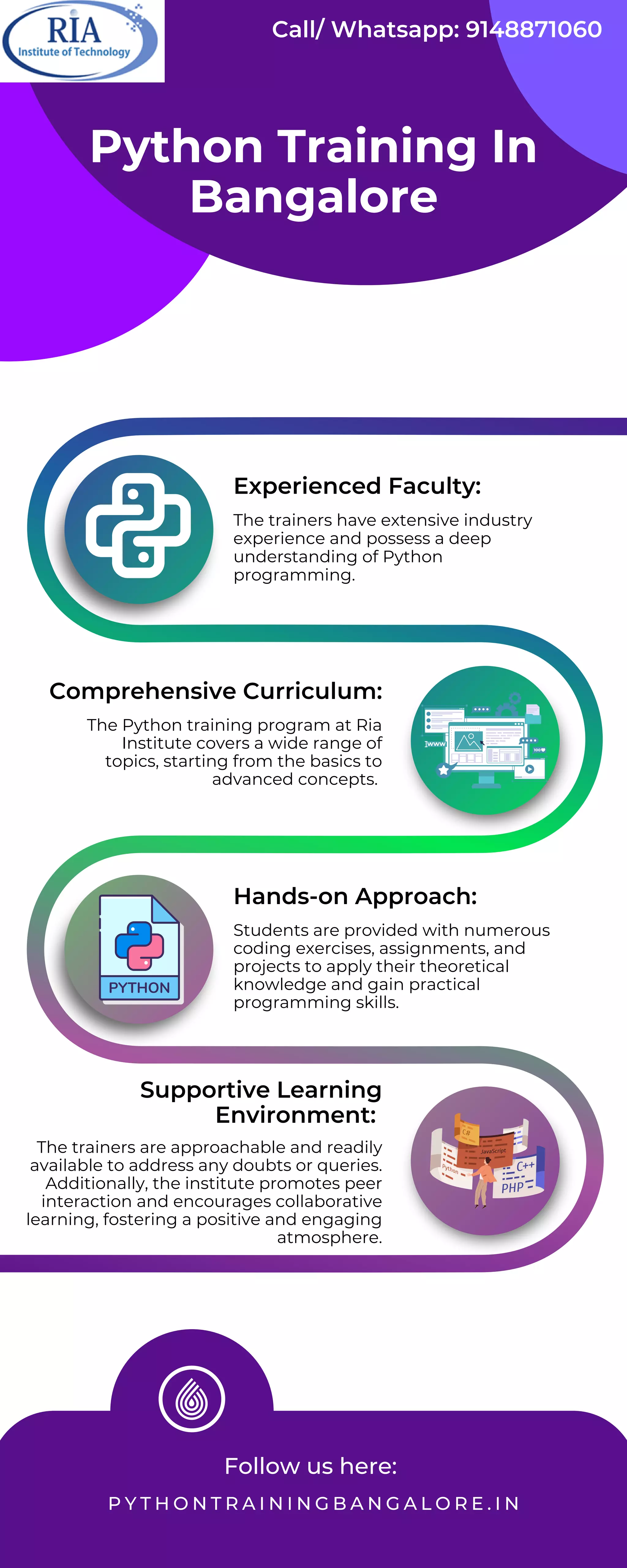 Follow us here:
P Y T H O N T R A I N I N G B A N G A L O R E . I N
The trainers have extensive industry
experience and possess a deep
understanding of Python
programming.
The Python training program at Ria
Institute covers a wide range of
topics, starting from the basics to
advanced concepts.
Students are provided with numerous
coding exercises, assignments, and
projects to apply their theoretical
knowledge and gain practical
programming skills.
The trainers are approachable and readily
available to address any doubts or queries.
Additionally, the institute promotes peer
interaction and encourages collaborative
learning, fostering a positive and engaging
atmosphere.
Python Training In
Bangalore
Experienced Faculty:
Comprehensive Curriculum:
Hands-on Approach:
Supportive Learning
Environment:
Call/ Whatsapp: 9148871060