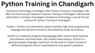 Python Training in Chandigarh
Excellence Technology, Chandigarh offer Python Training in Chandigarh. We
offer full time one year diploma in Python Training in Chandigarh. We provide
best Python Training in Chandigarh. Excellence Technology is one of the top
institute for Python Training in Chandigarh.
Python:- Python is an interpreted, object-oriented, high-level programming
language with dynamic semantics developed by Guido van Rossum.
Python is a computer programming language often used to build websites
and software, automate tasks, and conduct data analysis. Python is a
general-purpose language, meaning it can be used to create a variety of
different programs and isn't specialized for any specific problems.
 