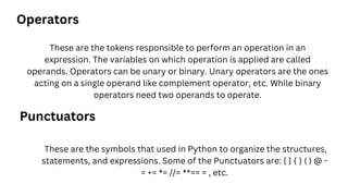 These are the tokens responsible to perform an operation in an
expression. The variables on which operation is applied are called
operands. Operators can be unary or binary. Unary operators are the ones
acting on a single operand like complement operator, etc. While binary
operators need two operands to operate.
Operators
These are the symbols that used in Python to organize the structures,
statements, and expressions. Some of the Punctuators are: [ ] { } ( ) @ -
= += *= //= **== = , etc.
Punctuators
 
