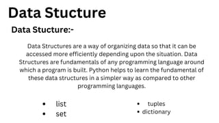 Data Stucture
Data Stucture:-
Data Structures are a way of organizing data so that it can be
accessed more efficiently depending upon the situation. Data
Structures are fundamentals of any programming language around
which a program is built. Python helps to learn the fundamental of
these data structures in a simpler way as compared to other
programming languages.
list
set
tuples
dictionary
 